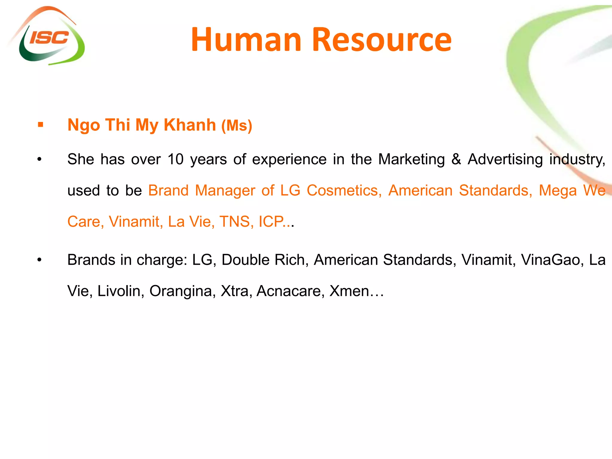 Human Resource

   Ngo Thi My Khanh (Ms)
•   She has over 10 years of experience in the Marketing & Advertising industry,

    used to be Brand Manager of LG Cosmetics, American Standards, Mega We

    Care, Vinamit, La Vie, TNS, ICP...

•   Brands in charge: LG, Double Rich, American Standards, Vinamit, VinaGao, La

    Vie, Livolin, Orangina, Xtra, Acnacare, Xmen…
 