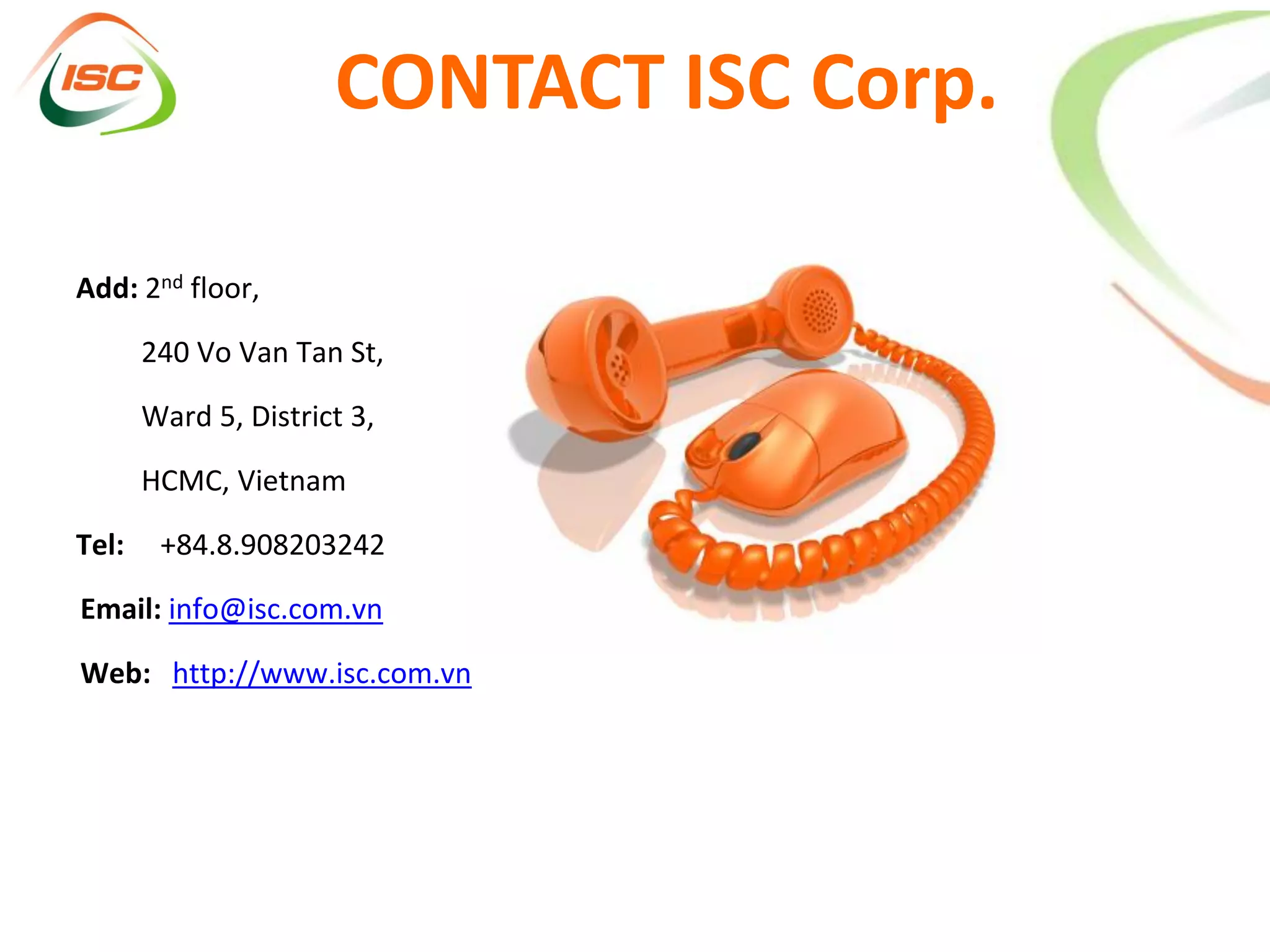 CONTACT ISC Corp.

Add: 2nd floor,

       240 Vo Van Tan St,

       Ward 5, District 3,

       HCMC, Vietnam

Tel:    +84.8.908203242

Email: info@isc.com.vn

Web: http://www.isc.com.vn
 