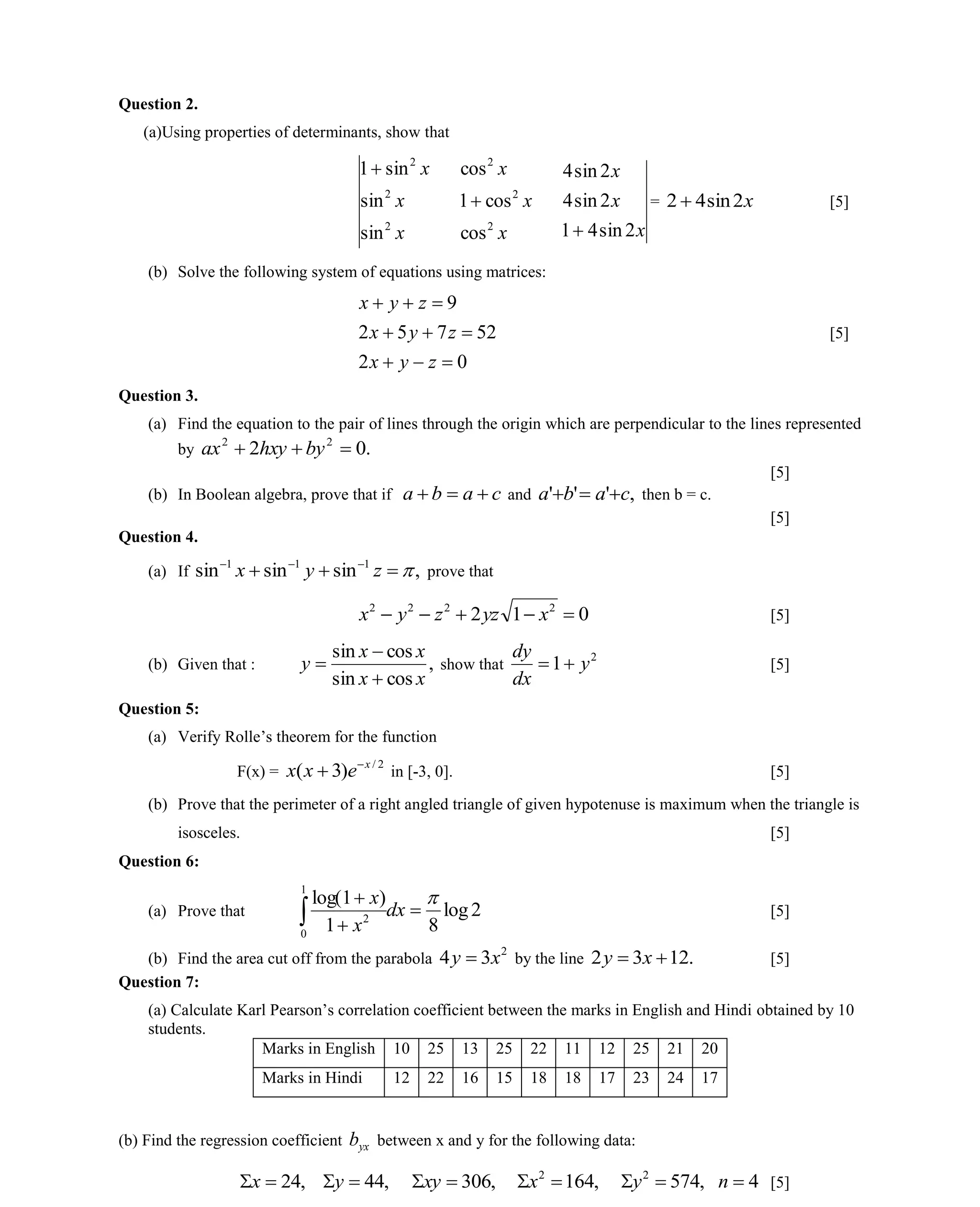 Question 2.
(a)Using properties of determinants, show that
x
x
x
2
2
2
sin
sin
sin1
x
x
x
2
2
2
cos
cos1
cos

x
x
x
2sin41
2sin4
2sin4

= x2sin42  [5]
(b) Solve the following system of equations using matrices:
02
52752
9



zyx
zyx
zyx
[5]
Question 3.
(a) Find the equation to the pair of lines through the origin which are perpendicular to the lines represented
by .02 22
 byhxyax
[5]
(b) In Boolean algebra, prove that if caba  and ,''' caba  then b = c.
[5]
Question 4.
(a) If ,sinsinsin 111
 
zyx prove that
012 2222
 xyzzyx [5]
(b) Given that : ,
cossin
cossin
xx
xx
y


 show that
2
1 y
dx
dy
 [5]
Question 5:
(a) Verify Rolle’s theorem for the function
F(x) =
2/
)3( x
exx 
 in [-3, 0]. [5]
(b) Prove that the perimeter of a right angled triangle of given hypotenuse is maximum when the triangle is
isosceles. [5]
Question 6:
(a) Prove that 2log
81
)1log(
1
0
2




 dx
x
x
[5]
(b) Find the area cut off from the parabola
2
34 xy  by the line .1232  xy [5]
Question 7:
(a) Calculate Karl Pearson’s correlation coefficient between the marks in English and Hindi obtained by 10
students.
Marks in English 10 25 13 25 22 11 12 25 21 20
Marks in Hindi 12 22 16 15 18 18 17 23 24 17
(b) Find the regression coefficient yxb between x and y for the following data:
,24x ,44y ,306xy ,1642
x ,5742
y 4n [5]
 