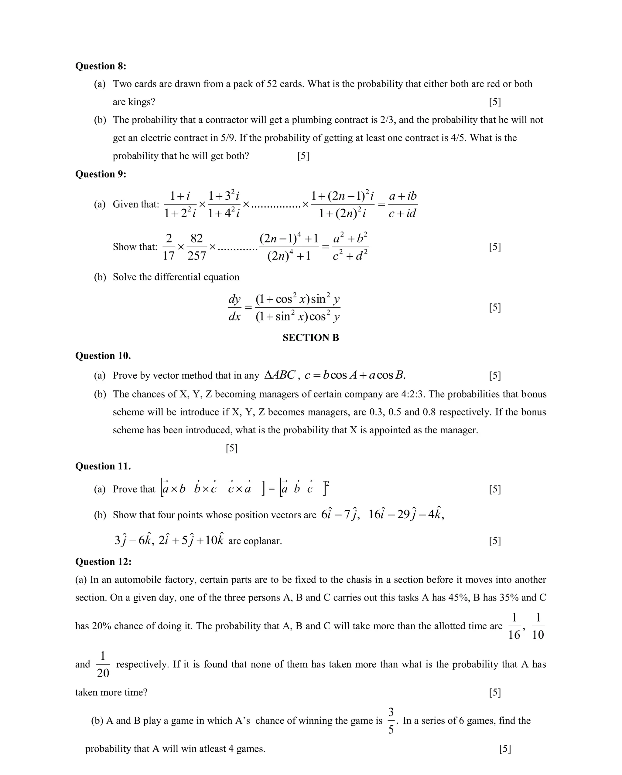 Question 8:
(a) Two cards are drawn from a pack of 52 cards. What is the probability that either both are red or both
are kings? [5]
(b) The probability that a contractor will get a plumbing contract is 2/3, and the probability that he will not
get an electric contract in 5/9. If the probability of getting at least one contract is 4/5. What is the
probability that he will get both? [5]
Question 9:
(a) Given that:
idc
iba
in
in
i
i
i
i











2
2
2
2
2
)2(1
)12(1
................
41
31
21
1
Show that: 22
22
4
4
1)2(
1)12(
.............
257
82
17
2
dc
ba
n
n





 [5]
(b) Solve the differential equation
yx
yx
dx
dy
22
22
cos)sin1(
sin)cos1(


 [5]
SECTION B
Question 10.
(a) Prove by vector method that in any ABC , .coscos BaAbc  [5]
(b) The chances of X, Y, Z becoming managers of certain company are 4:2:3. The probabilities that bonus
scheme will be introduce if X, Y, Z becomes managers, are 0.3, 0.5 and 0.8 respectively. If the bonus
scheme has been introduced, what is the probability that X is appointed as the manager.
[5]
Question 11.
(a) Prove that  ba cb ac  = a b c 2
[5]
(b) Show that four points whose position vectors are ,ˆ7ˆ6 ji  ,ˆ4ˆ29ˆ16 kji 
,ˆ6ˆ3 kj  kji ˆ10ˆ5ˆ2  are coplanar. [5]
Question 12:
(a) In an automobile factory, certain parts are to be fixed to the chasis in a section before it moves into another
section. On a given day, one of the three persons A, B and C carries out this tasks A has 45%, B has 35% and C
has 20% chance of doing it. The probability that A, B and C will take more than the allotted time are ,
16
1
10
1
and
20
1
respectively. If it is found that none of them has taken more than what is the probability that A has
taken more time? [5]
(b) A and B play a game in which A’s chance of winning the game is .
5
3
In a series of 6 games, find the
probability that A will win atleast 4 games. [5]
 