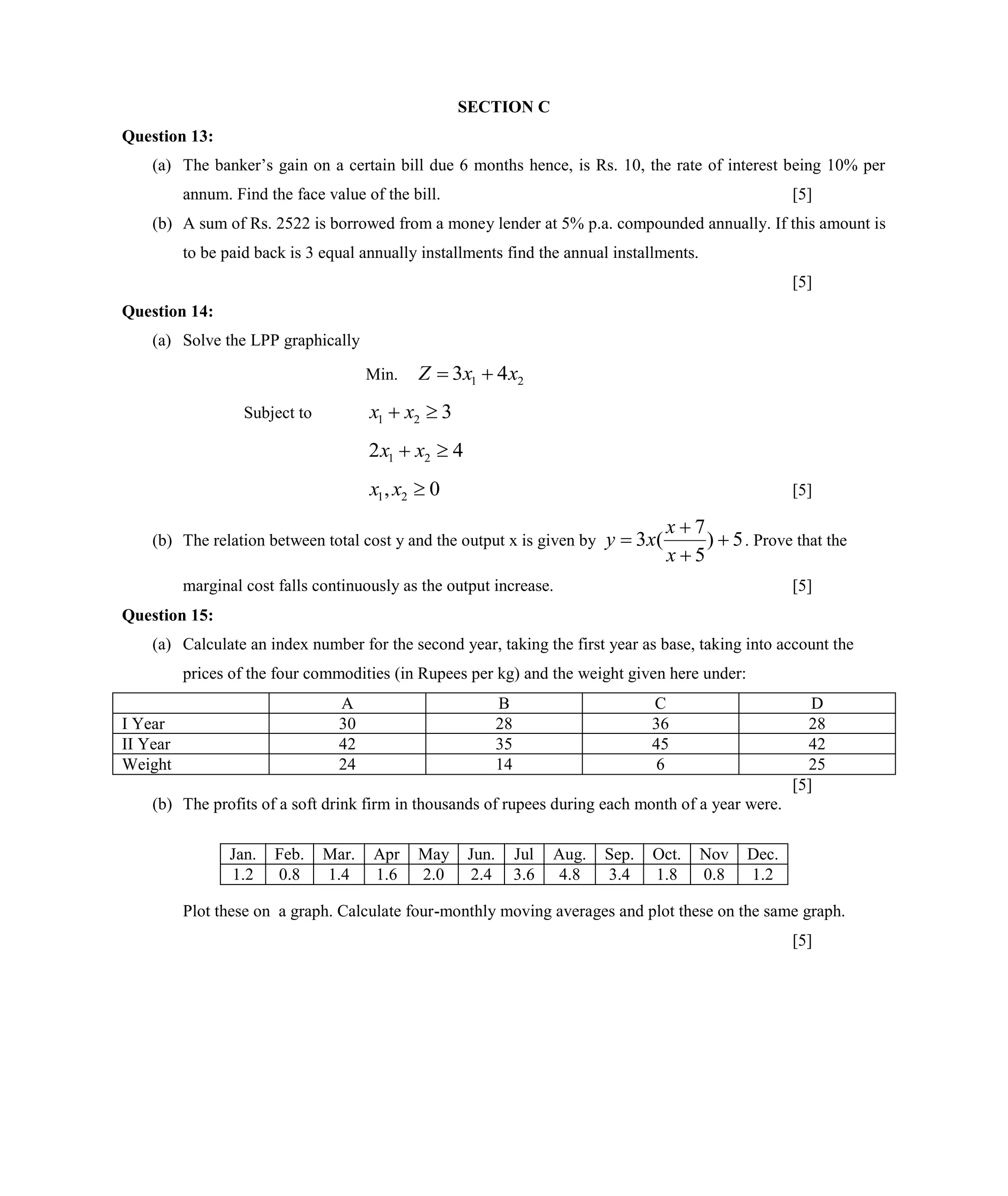SECTION C
Question 13:
(a) The banker’s gain on a certain bill due 6 months hence, is Rs. 10, the rate of interest being 10% per
annum. Find the face value of the bill. [5]
(b) A sum of Rs. 2522 is borrowed from a money lender at 5% p.a. compounded annually. If this amount is
to be paid back is 3 equal annually installments find the annual installments.
[5]
Question 14:
(a) Solve the LPP graphically
Min. 21 43 xxZ 
Subject to 321  xx
42 21  xx
0, 21 xx [5]
(b) The relation between total cost y and the output x is given by 5)
5
7
(3 



x
x
xy . Prove that the
marginal cost falls continuously as the output increase. [5]
Question 15:
(a) Calculate an index number for the second year, taking the first year as base, taking into account the
prices of the four commodities (in Rupees per kg) and the weight given here under:
A B C D
I Year 30 28 36 28
II Year 42 35 45 42
Weight 24 14 6 25
[5]
(b) The profits of a soft drink firm in thousands of rupees during each month of a year were.
Plot these on a graph. Calculate four-monthly moving averages and plot these on the same graph.
[5]
Jan. Feb. Mar. Apr May Jun. Jul Aug. Sep. Oct. Nov Dec.
1.2 0.8 1.4 1.6 2.0 2.4 3.6 4.8 3.4 1.8 0.8 1.2
 