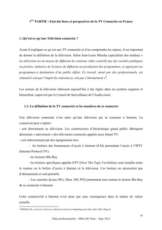 1ère PARTIE : Etat des lieux et perspectives de la TV Connectée en France




1. Qu’est-ce qu’une Télévision connectée ?


Avant d’expliquer ce qu’est une TV connectée et d’en comprendre les enjeux, il est important
de donner la définition de la télévision. Selon Jean-Louis Missika (spécialiste des médias) «
La télévision est un moyen de diffusion de contenus vidéo contrôlé par des sociétés publiques
ou privées, titulaires de licences de diffusion ou produisant des programmes, et agençant ces
programmes à destination d’un public défini. Ce travail, mené par des professionnels, est
rémunéré soit par l’impôt (la redevance), soit par l’abonnement »9.


Les acteurs de la télévision obéissent aujourd’hui à des règles dans un système organisé et
hiérarchisé, supervisé par le Conseil de Surveillance de l’Audiovisuel.


        1.1. La définition de la TV connectée et les manières de se connecter


Une télévision connectée n’est autre qu’une télévision qui se connecte à Internet. La
connexion peut s’opérer :
- soit directement au téléviseur. Les constructeurs d’électronique grand public fabriquent
désormais « nativement » des téléviseurs connectés appelés aussi Smart TV.
- soit indirectement par des équipements tiers
             - les boitiers des fournisseurs d’accès à Internet (FAI) permettant l’accès à l’IPTV
(Internet Protocol TV).
             - les lecteurs Blu-Ray
             - les boitiers spécifiques appelés OTT (Over The Top). Ces boîtiers sont installés entre
le routeur ou le boîtier d’accès à Internet et le téléviseur. Ces boitiers ne nécessitent pas
d’abonnement et sont portatifs.
             - Les consoles de jeu (Wii, Xbox 360, PS3) permettent tout comme le lecteur Blu-Ray
de se connecter à Internet.


Cette connectivité à Internet n’est donc pas sans conséquence dans la chaîne de valeur
actuelle.
9
    MISSIKA M., La fin de la télévision, Editions du Seuil et la République des idées, Mars 2006. (Page 8)

                                                                                                             10
                                       Thèse professionnelle – MBA ISC Paris – Sept. 2012
 