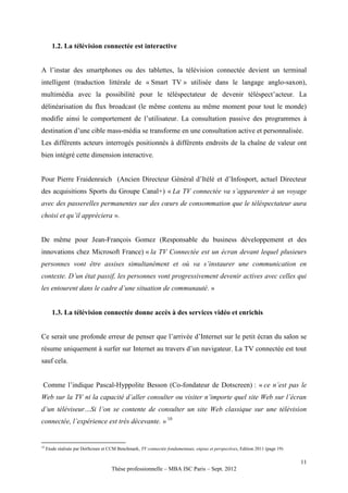 1.2. La télévision connectée est interactive


A l’instar des smartphones ou des tablettes, la télévision connectée devient un terminal
intelligent (traduction littérale de « Smart TV » utilisée dans le langage anglo-saxon),
multimédia avec la possibilité pour le téléspectateur de devenir téléspect’acteur. La
délinéarisation du flux broadcast (le même contenu au même moment pour tout le monde)
modifie ainsi le comportement de l’utilisateur. La consultation passive des programmes à
destination d’une cible mass-média se transforme en une consultation active et personnalisée.
Les différents acteurs interrogés positionnés à différents endroits de la chaîne de valeur ont
bien intégré cette dimension interactive.


Pour Pierre Fraidenraich (Ancien Directeur Général d’Itélé et d’Infosport, actuel Directeur
des acquisitions Sports du Groupe Canal+) « La TV connectée va s’apparenter à un voyage
avec des passerelles permanentes sur des cœurs de consommation que le téléspectateur aura
choisi et qu’il appréciera ».


De même pour Jean-François Gomez (Responsable du business développement et des
innovations chez Microsoft France) « la TV Connectée est un écran devant lequel plusieurs
personnes vont être assises simultanément et où va s’instaurer une communication en
contexte. D’un état passif, les personnes vont progressivement devenir actives avec celles qui
les entourent dans le cadre d’une situation de communauté. »


        1.3. La télévision connectée donne accès à des services vidéo et enrichis


Ce serait une profonde erreur de penser que l’arrivée d’Internet sur le petit écran du salon se
résume uniquement à surfer sur Internet au travers d’un navigateur. La TV connectée est tout
sauf cela.


 Comme l’indique Pascal-Hyppolite Besson (Co-fondateur de Dotscreen) : « ce n’est pas le
Web sur la TV ni la capacité d’aller consulter ou visiter n’importe quel site Web sur l’écran
d’un téléviseur…Si l’on se contente de consulter un site Web classique sur une télévision
connectée, l’expérience est très décevante. » 10


10
     Etude réalisée par DotScreen et CCM Benchmark, TV connectée fondamentaux, enjeux et perspectives, Edition 2011 (page 19)

                                                                                                                                11
                                      Thèse professionnelle – MBA ISC Paris – Sept. 2012
 