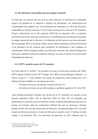 2.1. Des téléviseurs connectables mais pas toujours connectés


Un téléviseur est connecté dès lors qu’il est relié à Internet. Un téléviseur est connectable
lorsqu’il est possible de le connecter à Internet soit directement, soit indirectement par
l’intermédiaire d’un appareil tiers. Cette distinction est importante car 100% des téléviseurs
connectables ne sont pas connectés. C’est un enjeu crucial pour le succès de la TV connectée.
D’après l’observatoire de la télé connectée NPA-CSA de décembre 2011, la première
motivation pour la non-connexion du téléviseur est la préférence pour un deuxième écran pour
les usages internet devant la télévision. Les fabricants de téléviseurs en ont bien conscience.
Dès le printemps 2012, en amont de l’achat, de gros efforts marketing en action de formation
et de promotion ont été consentis pour sensibiliser les distributeurs à bien expliquer au
consommateur final l’avantage d’acheter une télévision connectée. Des tutoriels intégrés aux
téléviseurs expliquent dorénavant comment connecter son écran à Internet lors du processus
d’installation du téléviseur.


        2.2. L’IPTV, première source de TV connectée


En France plus de 11 millions11 de personnes ont accès à la télévision connectée par ADSL
(IPTV) depuis le boîtier de leur FAI12 (Orange, Free, SFR ou encore Bouygues Telecom). La
France occupe le 1er rang mondial. Une marge de progression existe puisque près de 8
millions de foyers éligibles n’y ont toujours pas accès :
             - 3,6 millions de foyers sont abonnés à internet sans box TV
             - 3,9 millions de foyers ont une offre multiplay et préfèrent regarder la TV via la TNT.


Autre terminal permettant d’accéder aux services de la TV connectée, les consoles de jeu
dernière génération (Xbox 360 de Microsoft, PSP3 de Sony, Wii de Nintendo) qui
représentent un volume de vente de 8 millions d’unités. Utilisées principalement pour jouer en
réseaux, les consoles selon les constructeurs affichent des taux de connexion à Internet
proches de 60%. Du côté des constructeurs de téléviseur, ils proposent depuis 2011 une offre
aboutie de téléviseurs connectés. Le parc de téléviseurs connectés est de 3.3 millions d’unités
vendues à fin décembre 2011. Les prévisions du Simavelec en 2013 indiquent que les



11
     Etude fin 2010 Broadband Forum et Point Topic
12
     FAI : Fournisseur d’accès à Internet

                                                                                                   13
                                     Thèse professionnelle – MBA ISC Paris – Sept. 2012
 