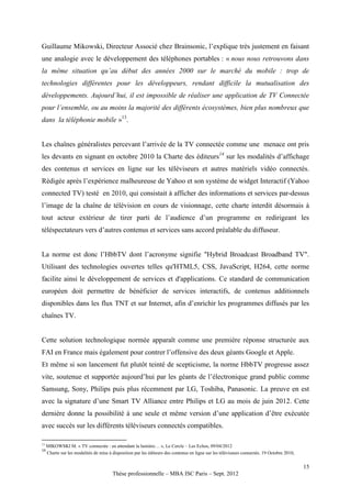 Guillaume Mikowski, Directeur Associé chez Brainsonic, l’explique très justement en faisant
une analogie avec le développement des téléphones portables : « nous nous retrouvons dans
la même situation qu’au début des années 2000 sur le marché du mobile : trop de
technologies différentes pour les développeurs, rendant difficile la mutualisation des
développements. Aujourd’hui, il est impossible de réaliser une application de TV Connectée
pour l’ensemble, ou au moins la majorité des différents écosystèmes, bien plus nombreux que
dans la téléphonie mobile »13.


Les chaînes généralistes percevant l’arrivée de la TV connectée comme une menace ont pris
les devants en signant en octobre 2010 la Charte des éditeurs14 sur les modalités d’affichage
des contenus et services en ligne sur les téléviseurs et autres matériels vidéo connectés.
Rédigée après l’expérience malheureuse de Yahoo et son système de widget Interactif (Yahoo
connected TV) testé en 2010, qui consistait à afficher des informations et services par-dessus
l’image de la chaîne de télévision en cours de visionnage, cette charte interdit désormais à
tout acteur extérieur de tirer parti de l’audience d’un programme en redirigeant les
téléspectateurs vers d’autres contenus et services sans accord préalable du diffuseur.


La norme est donc l’HbbTV dont l’acronyme signifie "Hybrid Broadcast Broadband TV".
Utilisant des technologies ouvertes telles qu'HTML5, CSS, JavaScript, H264, cette norme
facilite ainsi le développement de services et d'applications. Ce standard de communication
européen doit permettre de bénéficier de services interactifs, de contenus additionnels
disponibles dans les flux TNT et sur Internet, afin d’enrichir les programmes diffusés par les
chaînes TV.


Cette solution technologique normée apparaît comme une première réponse structurée aux
FAI en France mais également pour contrer l’offensive des deux géants Google et Apple.
Et même si son lancement fut plutôt teinté de scepticisme, la norme HbbTV progresse assez
vite, soutenue et supportée aujourd’hui par les géants de l’électronique grand public comme
Samsung, Sony, Philips puis plus récemment par LG, Toshiba, Panasonic. La preuve en est
avec la signature d’une Smart TV Alliance entre Philips et LG au mois de juin 2012. Cette
dernière donne la possibilité à une seule et même version d’une application d’être exécutée
avec succès sur les différents téléviseurs connectés compatibles.

13
     MIKOWSKI M. « TV connectée : en attendant la lumière… », Le Cercle – Les Echos, 09/04/2012
14
     Charte sur les modalités de mise à disposition par les éditeurs des contenus en ligne sur les téléviseurs connectés. 19 Octobre 2010,


                                                                                                                                             15
                                        Thèse professionnelle – MBA ISC Paris – Sept. 2012
 