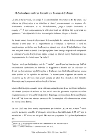 3.2. Sociologique : recréer un lien social avec des usages à développer


Le rôle de la télévision, son usage et sa consommation ont évolué au fil du temps. « La
relation du téléspectateur à la télévision a changé progressivement vers toujours plus
d’autonomie, d’interaction et de désenchantement, jusqu’à devenir inconstante et
précaire ».15 A son commencement, la télévision tissait un véritable lien social avec ses
spectateurs. Trois objectifs lui étaient alors assignés : informer, éduquer et distraire.


Au fur et à mesure de son développement, de la multiplicité des chaînes, de la privatisation de
certaines d’entre elles, de la fragmentation de l’audience, la télévision a suivi les
transformations sociétales pour finalement en devenir son miroir. L’individualisme éclate
ainsi aux yeux de tous et se doit d’être partagé pour flatter son égo ou pour avoir uniquement
le sentiment d’exister. L’arrivée des médias sociaux sur Internet n’est-il finalement pas une
simple continuité des émissions de TV réalité ?


 Toujours est-il que la télévision reste le 1er média16 regardé par les français avec 3h47 de
consommation quotidienne par individu. Et l’apparition d’Internet sur les téléviseurs ne
devrait pas faire diminuer ce chiffre même si de plus en plus d’individus utilisent un second
écran pendant qu’ils regardent la télévision. Ce second écran n’apparait pas comme un
concurrent de la télévision mais plutôt comme un allié. Son utilisation doit permettre
d’interagir avec le programme visionné sur le téléviseur.


Même si la télévision connectée ne se prête pas particulièrement à une expérience collective,
elle devrait permettre de retisser un lien social entre des personnes regardant un même
programme dans des lieux différents (services de partage communautaire, de visioconférence,
de social TV). Nous n’en sommes pas encore là, le concept de télévision connectée n’étant
pas encore connu de tous.


En avril 2012, une étude menée conjointement par l’Institut CSA et NPA Conseil 17 faisait
ressortir que parmi un public d’internautes connectés en haut débit, âgés de 15 à 59 ans, la
notoriété de la TV connectée atteignait 54% soit une progression de 9 points depuis octobre
2011.
15
   MISSIKA M., La fin de la télévision, Editions du Seuil et la République des idées, Mars 2006. (Page 8)
16
   Source : étude Médiamétrie 2011
17
   Source : 2ème vague de l’Observatoire TV connectée CSA-NPA –Juin 2012)

                                                                                                            16
                                     Thèse professionnelle – MBA ISC Paris – Sept. 2012
 