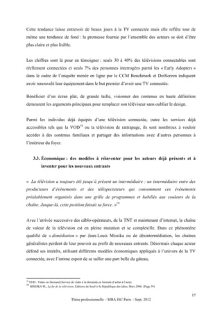 Cette tendance laisse entrevoir de beaux jours à la TV connectée mais elle reflète tout de
même une tendance de fond : la promesse fournie par l’ensemble des acteurs se doit d’être
plus claire et plus lisible.


Les chiffres sont là pour en témoigner : seuls 30 à 40% des télévisions connectables sont
réellement connectées et seuls 7% des personnes interrogées parmi les « Early Adopters »
dans le cadre de l’enquête menée en ligne par le CCM Benchmark et DotScreen indiquent
avoir renouvelé leur équipement dans le but premier d’avoir une TV connectée.

Bénéficier d’un écran plat, de grande taille, visionner des contenus en haute définition
demeurent les arguments principaux pour remplacer son téléviseur sans oublier le design.


Parmi les individus déjà équipés d’une télévision connectée, outre les services déjà
accessibles tels que la VOD18 ou la télévision de rattrapage, ils sont nombreux à vouloir
accéder à des contenus familiaux et partager des informations avec d’autres personnes à
l’intérieur du foyer.


        3.3. Économique : des modèles à réinventer pour les acteurs déjà présents et à
              inventer pour les nouveaux entrants


« La télévision a toujours été jusqu’à présent un intermédiaire : un intermédiaire entre des
producteurs d’évènements et des téléspectateurs qui consomment ces évènements
préalablement organisés dans une grille de programmes et habillés aux couleurs de la
chaîne. Jusque-là, cette position faisait sa force. »19


Avec l’arrivée successive des câblo-opérateurs, de la TNT et maintenant d’internet, la chaîne
de valeur de la télévision est en pleine mutation et se complexifie. Dans ce phénomène
qualifié de « démédiation » par Jean-Louis Missika ou de désintermédiation, les chaînes
généralistes perdent de leur pouvoir au profit de nouveaux entrants. Désormais chaque acteur
défend ses intérêts, utilisant différents modèles économiques appliqués à l’univers de la TV
connectée, avec l’intime espoir de se tailler une part belle du gâteau,



18
     VOD : Video on Demand (Service de vidéo à la demande en formule d’achat à l’acte)
19
     MISSIKA M., La fin de la télévision, Editions du Seuil et la République des idées, Mars 2006. (Page 39)


                                                                                                               17
                                       Thèse professionnelle – MBA ISC Paris – Sept. 2012
 
