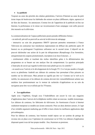    La publicité
Toujours au cœur des priorités des chaînes généralistes, l’arrivée d’Internet au cœur du petit
écran risque de bouleverser les habitudes des acteurs en place (diffuseurs, régies, agences) et
de faire des heureux : les annonceurs. Comme lors de l’apparition de la publicité on-line sur
Internet, la performance et le retour sur investissement d’une campagne vont enfin pouvoir
être mesurés sur la télévision.


La commercialisation de l’espace publicitaire pourra prendre différentes formes :
- en mid-roll, pré-roll ou post-roll au sein de la télévision de rattrapage
- interactive au sein des programmes HbbTV (pouvant permettre notamment à France
Télévision de contourner leur interdiction réglementaire de diffuser des publicités après 20
heures) ou en prolongeant l’expérience utilisateur sur le second écran. L’objectif est de
pouvoir déclencher une action de la part du téléspectateur (Remplissage d’un formulaire,
enregistrement de coupons promotionnels, inscription à un Jeux-Concours…)
- extrêmement ciblée et touchant des niches identifiées grâce à la délinéarisation des
programmes en se basant sur une analyse fine du comportement. La question principale
n’étant plus de savoir qui regarde la télévision mais plutôt qui en a le contrôle ?
- en search avec l’arrivée et le développement de la Google TV. Ce n’est pas anodin si Google
ouvre sa plateforme Androïd aux éditeurs de contenus leur permettant d’être présents en
nombre sur les téléviseurs. Mais présent ne signifie pas être vu ! Comme sur le web ou le
mobile, les annonceurs et les éditeurs de contenu devront très vraisemblablement acheter aux
enchères leur positionnement sur le moteur de recherche d’applications ou au sein du
navigateur pour être vus et utilisés par les TVnautes.


      Les applications
Apple avec l’AppStore, Google avec l’AndroïdStore ont ouvert la voie aux magasins
d’applications dans l’univers de la téléphonie mobile créant un nouveau modèle économique.
Les éditeurs de contenus, les fabricants de téléviseurs, les fournisseurs d’accès à Internet
souhaitent transposer ce modèle aux écrans connectés. Pour ces deux derniers acteurs, il s’agit
d’un véritable argument marketing que d’offrir à leurs clients les meilleures applications déjà
pré-embarquées.
Pour les éditeurs de contenus, leur business model repose sur un système de partage de
revenus mis en place avec l’opérateur (le constructeur ou le FAI). Les éditeurs d’application
disposant quant à eux de leur propre modèle : free, freemium ou premium.

                                                                                            18
                          Thèse professionnelle – MBA ISC Paris – Sept. 2012
 