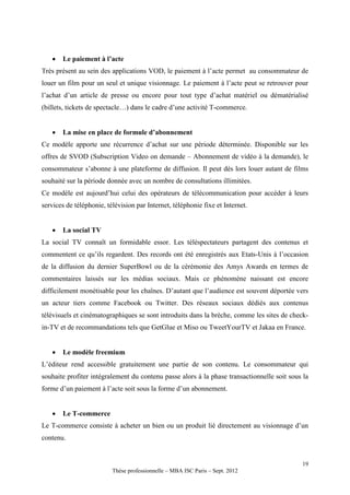    Le paiement à l’acte
Très présent au sein des applications VOD, le paiement à l’acte permet au consommateur de
louer un film pour un seul et unique visionnage. Le paiement à l’acte peut se retrouver pour
l’achat d’un article de presse ou encore pour tout type d’achat matériel ou dématérialisé
(billets, tickets de spectacle…) dans le cadre d’une activité T-commerce.


      La mise en place de formule d’abonnement
Ce modèle apporte une récurrence d’achat sur une période déterminée. Disponible sur les
offres de SVOD (Subscription Video on demande – Abonnement de vidéo à la demande), le
consommateur s’abonne à une plateforme de diffusion. Il peut dès lors louer autant de films
souhaité sur la période donnée avec un nombre de consultations illimitées.
Ce modèle est aujourd’hui celui des opérateurs de télécommunication pour accéder à leurs
services de téléphonie, télévision par Internet, téléphonie fixe et Internet.


      La social TV
La social TV connaît un formidable essor. Les téléspectateurs partagent des contenus et
commentent ce qu’ils regardent. Des records ont été enregistrés aux Etats-Unis à l’occasion
de la diffusion du dernier SuperBowl ou de la cérémonie des Amys Awards en termes de
commentaires laissés sur les médias sociaux. Mais ce phénomène naissant est encore
difficilement monétisable pour les chaînes. D’autant que l’audience est souvent déportée vers
un acteur tiers comme Facebook ou Twitter. Des réseaux sociaux dédiés aux contenus
télévisuels et cinématographiques se sont introduits dans la brèche, comme les sites de check-
in-TV et de recommandations tels que GetGlue et Miso ou TweetYourTV et Jakaa en France.


      Le modèle freemium
L’éditeur rend accessible gratuitement une partie de son contenu. Le consommateur qui
souhaite profiter intégralement du contenu passe alors à la phase transactionnelle soit sous la
forme d’un paiement à l’acte soit sous la forme d’un abonnement.


      Le T-commerce
Le T-commerce consiste à acheter un bien ou un produit lié directement au visionnage d’un
contenu.


                                                                                            19
                          Thèse professionnelle – MBA ISC Paris – Sept. 2012
 