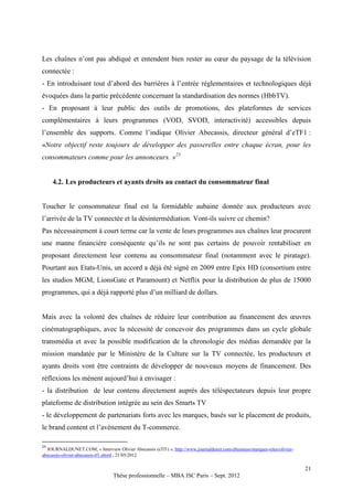 Les chaînes n’ont pas abdiqué et entendent bien rester au cœur du paysage de la télévision
connectée :
- En introduisant tout d’abord des barrières à l’entrée règlementaires et technologiques déjà
évoquées dans la partie précédente concernant la standardisation des normes (HbbTV).
- En proposant à leur public des outils de promotions, des plateformes de services
complémentaires à leurs programmes (VOD, SVOD, interactivité) accessibles depuis
l’ensemble des supports. Comme l’indique Olivier Abecassis, directeur général d’eTF1 :
«Notre objectif reste toujours de développer des passerelles entre chaque écran, pour les
consommateurs comme pour les annonceurs. »23


     4.2. Les producteurs et ayants droits au contact du consommateur final


Toucher le consommateur final est la formidable aubaine donnée aux producteurs avec
l’arrivée de la TV connectée et la désintermédiation. Vont-ils suivre ce chemin?
Pas nécessairement à court terme car la vente de leurs programmes aux chaînes leur procurent
une manne financière conséquente qu’ils ne sont pas certains de pouvoir rentabiliser en
proposant directement leur contenu au consommateur final (notamment avec le piratage).
Pourtant aux Etats-Unis, un accord a déjà été signé en 2009 entre Epix HD (consortium entre
les studios MGM, LionsGate et Paramount) et Netflix pour la distribution de plus de 15000
programmes, qui a déjà rapporté plus d’un milliard de dollars.


Mais avec la volonté des chaînes de réduire leur contribution au financement des œuvres
cinématographiques, avec la nécessité de concevoir des programmes dans un cycle globale
transmédia et avec la possible modification de la chronologie des médias demandée par la
mission mandatée par le Ministère de la Culture sur la TV connectée, les producteurs et
ayants droits vont être contraints de développer de nouveaux moyens de financement. Des
réflexions les mènent aujourd’hui à envisager :
- la distribution de leur contenu directement auprès des téléspectateurs depuis leur propre
plateforme de distribution intégrée au sein des Smarts TV
- le développement de partenariats forts avec les marques, basés sur le placement de produits,
le brand content et l’avènement du T-commerce.

23
  JOURNALDUNET.COM, « Interview Olivier Abecassis (eTf1) », http://www.journaldunet.com/ebusiness/marques-sites/olivier-
abecassis-olivier-abecassis-tf1.shtml , 21/05/2012

                                                                                                                           21
                                 Thèse professionnelle – MBA ISC Paris – Sept. 2012
 