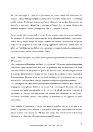 En 2012, ni Google ni Apple ne se positionnent en France comme des mastodontes du
marché. La place stratégique et prépondérante dans l’écosystème français de la TV connectée
semble toujours dévolue aux fournisseurs d’accès à Internet avec leur box. Précurseurs avec
leur offre commerciale « Tripe-Play », réunissant téléphonie fixe, Internet et télévision, ils
proposent désormais l’offre « Quadruple Play » en 2012 intégrant le mobile.


Sur un marché ultra-concurrentiel, la box est devenu un enjeu marketing et commercial pour
les opérateurs. Ils investissent massivement sur les développements techniques (enregistreur,
lecteur blu-ray intégré, disque dur intégré, dispositif multi-écrans, multi-devices, navigateur
web), les services proposés (VOD HD, catch-up, applications servicielles) portant même un
effort sur l’esthétique de leur boîtier pour recruter de nouveaux abonnés et développer ainsi
une vraie relation avec leurs consommateurs finaux.


Les FAI disposent aujourd’hui de deux atouts significatifs par rapport aux autres acteurs de la
TV connectée :
- La connaissance et la pratique du client. Les opérateurs Télécoms ne transitent pas par des
distributeurs pour commercialiser leur box. Ils possèdent donc la connaissance de leurs
consommateurs finaux (récupération et gestion des données clients) et maîtrisent parfaitement
la logistique de la facturation. Ils peuvent ainsi proposer des solutions de micro-paiements à
leurs partenaires. Disposant d’un service client conséquent, ils entretiennent avec eux une
vraie relation, renforcée par un maillage géographique important de points de contacts.
- La convergence des offres et la démultiplication des terminaux connectés. Les « devices »
compagnons (smartphones, Tablettes ou encore PC) communiquent désormais entre eux
présentant une réelle interopérabilité et les services de cloud computing permettent à
l’utilisateur de retrouver ses programmes, ses services, ses informations et ses fichiers,
notamment multimédia (images, sons, vidéos) sur l’ensemble de ses appareils en toute
immédiateté.


Cette nécessité d’instantanéité n’est pas sans poser de problème dans un avenir proche en
termes de capacité de bande passante. L’évolution du réseau figure donc comme l’un des trois
enjeux majeurs à relever par les FAI. Les deux autres étant l’amélioration de l’interface
utilisateur et la création de valeurs par des contenus différenciant.



                                                                                            23
                          Thèse professionnelle – MBA ISC Paris – Sept. 2012
 