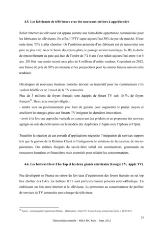 4.5. Les fabricants de téléviseurs avec des nouveaux métiers à appréhender


Relier Internet au téléviseur est apparu comme une formidable opportunité commerciale pour
les fabricants de téléviseurs. En effet, l’IPTV capte aujourd’hui 30% de part de marché. Il leur
reste donc 70% à aller chercher. Or l’ambition première d’un fabricant est de renouveler son
parc au plus vite. Avec le boom des écrans plats, le passage au tout numérique, la 3D, la durée
de renouvèlement du parc qui était de l’ordre de 7 à 8 ans s’est réduit aujourd’hui entre 4 et 5
ans. 2011fut une année record avec plus de 8 millions d’unités vendues. Cependant en 2012,
une baisse de près de 30% est attendue et les perspectives pour les années futures suivent cette
tendance.


Développer de nouveaux business modèles devient un impératif pour les constructeurs s’ils
veulent bénéficier de l’envol de la TV connectée.
Plus de 3 millions de foyers français sont équipés de Smart TV soit 10.7% de foyers
français25. Deux axes sont privilégiés :
- tendre vers un positionnement plus haut de gamme pour augmenter le panier moyen et
améliorer les marges grâce aux Smarts TV intégrant les dernières innovations.
- avoir à la fois une approche verticale en concevant des produits et en proposant des services
agrégés au sein des téléviseurs sur le modèle des AppStores d’Apple avec l’Iphone et l’Ipad.


Toutefois la création de ces portails d’applications nécessite l’intégration de services support
tels que la gestion de la Relation Client et l’intégration de solutions de facturation, de micro-
paiements. Des métiers éloignés du savoir-faire initial des constructeurs, gourmands en
ressources humaines et financières mais essentiels pour séduire les consommateurs.


       4.6. Les boîtiers Over-The-Top et les deux géants américains (Google TV, Apple TV)


Peu développés en France en raison du fort taux d’équipement des foyers français en set top
box (boîtier des FAI), les boîtiers OTT sont particulièrement présents outre-Atlantique. En
établissant un lien entre Internet et le téléviseur, ils permettent au consommateur de profiter
de services de TV connectée sans changer de téléviseur.




25
     Source : communiqués Comportement Médias – Médiamétrie « Smart TV, le nouvel écran connecté des foyers », 22/05/2012


                                                                                                                            24
                                     Thèse professionnelle – MBA ISC Paris – Sept. 2012
 
