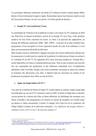 Les principaux fabricants américains sont Roku (2.5 millions d’unités vendues depuis 2002),
Boxee et bien évidemment Google et Apple. Recherchant encore leur business model au sein
de l’écosystème français, ils sont vus comme « les futurs grands de demain ».


         Google TV veut transformer l’essai


Le mastodonte de l’Internet et de la publicité en ligne s’est essayé à la TV connectée en 2010
aux Etats-Unis en lançant la première version de sa Google TV avec Sony. Cette première
tentative fut loin d’être couronnée de succès. La faute à la pauvreté des applications, au
blocage des diffuseurs américains (NBC, ABC, ESPN…) soucieux de ne plus contrôler leurs
programmes, d’une navigation et d’une ergonomie proche de celle d’un ordinateur, le tout
dans un environnement décorrélé du téléviseur.
Mais Google revient et entend bien s’adjuger une partie des recettes publicitaires allouées par
les annonceurs à la télévision (Le marché de la publicité à la télévision en France est estimé à
4.1 milliards d’€ en 201126). En septembre 2012, deux nouveaux modèles de « Google Box »
seront disponibles en France et commercialisés par Sony. Pour ne pas se heurter une nouvelle
fois aux inquiétudes des producteurs et des diffuseurs notamment avec l’omniprésente
plateforme vidéo YouTube, Google a pris soin de présenter son projet en amont aux chaînes
et d’entamer des discussions avec elles. L’objectif étant de convaincre les chaînes et les
producteurs de proposer leurs offres au sein de la box.


         Apple, du simple boîtier à la TV ?


Avec plus de 4 millions de boîtiers d’Apple TV vendus depuis sa création, Apple occupe déjà
une belle place au sein de la TV connectée. Lancé en 2007, le boîtier d’Apple dans sa dernière
version permet de visionner des films en haute définition, de télécharger des musiques avec
Itunes, d’accéder à des programmes à la location ou encore de récupérer via l’icloud toutes
ses photos et vidéos personnelles. Comme l’a indiqué Tim Cook lors de la conférence All
Things Digital à propos de la télévision connectée, « les ingénieurs du groupes allaient «
continuer à tirer ce fil » et voir « où cela nous emmène »27.




26
 Source : Irep France Pub 2011
27
 LESECHOS.COM, « Apple confirme son vif intérêt pour la télévision connectée », http://www.lesechos.fr/entreprises-secteurs/tech-
medias/actu/0202088034526-apple-confirme-son-vif-interet-pour-la-television-connectee-328493.php , Mai 2012

                                                                                                                                    25
                                   Thèse professionnelle – MBA ISC Paris – Sept. 2012
 