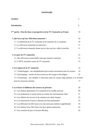 SOMMAIRE


Synthèse                                                                              5


Introduction                                                                          8


1ère partie : Etat des lieux et perspectives de la TV Connectée en France             10


 1. Qu’est-ce qu’une Télévision connectée ?                                           10
   1.1. La définition de la TV connectée et les manières de se connecter              10
   1.2. La télévision connectée est interactive                                       11
   1.3. La télévision connectée donne accès à des services vidéo et enrichis          11


 2. Le parc de TV connectées                                                          12
   2.1. Des téléviseurs connectables mais pas toujours connectés                      13
   2.2. L’IPTV, première source de TV connectée                                       13


 3. Les enjeux de la TV connectée                                                     14
   3.1. Technologique : une standardisation des normes nécessaires pour les acteurs   14
   3.2. Sociologique : recréer un lien social avec des usages à développer            16
   3.3. Économique : des modèles à réinventer pour les acteurs déjà présents et à inventer
   pour les nouveaux entrants                                                         17


 4. Les forces et faiblesses des acteurs en présence                                  20
   4.1. Les chaînes généralistes à la recherche d’un souffle nouveau                  20
   4.2. Les producteurs et ayants droits au contact du consommateur final             21
   4.3. Les éditeurs de services et de contenus aux dents longues                     22
   4.4. Les fournisseurs d’accès à Internet très bien positionnés                     22
   4.5. Les fabricants de téléviseurs avec des nouveaux métiers à appréhender         24
   4.6. Les boîtiers Over-The-Top et les deux géants américains                       24
   4.7. Les consoles de jeux et lecteurs Blu-Ray                                      26




                        Thèse professionnelle – MBA ISC Paris – Sept. 2012
 
