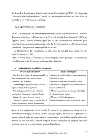 Sur le modèle de navigation Leanback proposé sur les applications d’UGC (User Generated
Content) de type DailyMotion ou Youtube, le TVnaute pourrait choisir ses films selon ses
habitudes et ses préférences de visionnage.


    1.2. La publicité devient interactive


En 2011, les annonceurs ont en France respectivement investi en communication 4.1 milliards
d’euros en télévision (+1.4% par rapport à 2010) et 1.6 milliards sur Internet (+ 10.6% par
rapport à 2010). Ces deux supports captent près de 20% des budgets des annonceurs, gérés
jusqu’à présent quasi systématiquement en sillo. Le développement de la télévision connectée
va modifier l’écosystème du modèle publicitaire actuel :
- La délinéarisation des programmes va transformer la publicité mass-média vers une
publicité one-to-one, ciblée.
- Dans le même temps, l’avènement du multitasking (6.7 écrans par foyer) va favoriser une
véritable convergence des moyens autour des règles du digital.


       Les bénéfices de la publicité interactive
            Pour le consommateur                                    Pour l’annonceur
- Bénéficier d’un coupon de réduction valable en     - Générer du chiffre d’affaires instantanément par
ligne ou en magasin dans le cadre d’une              de l’achat en ligne
campagne « TV to Store »,                            - Générer du trafic vers des points de vente
- Etre rappelé par un conseiller pour avoir une      - Poursuivre l’engagement du consommateur au-
réponse immédiate à ses questions.                   delà du spot télévisé
- Acheter directement le produit sur le site         - Mesurer la pertinence du message véhiculé par
marchand de l’annonceur ou du distributeur,          le relais des médias sociaux
- Réserver des places (concert, cinéma…)             - Mesurer le ROI de la campagne
- Prolonger l’expérience avec la marque grâce à      - Collecter des datas via un formulaire de saisie
un enrichissement de contenu promotionnel


Même si les annonceurs doivent prendre le temps de s’y préparer en changeant leurs
habitudes (réfléchir plus en amont sur leur stratégie digitale, travailler sur la pertinence du
message selon le point de contact avec le consommateur, gérer efficacement la collecte des
données et leur utilisation), mesurer l’impact de leurs campagnes en intégrant une réelle
notion de retour sur investissement est une grande évolution.


                                                                                                         30
                            Thèse professionnelle – MBA ISC Paris – Sept. 2012
 