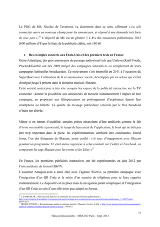 Le PDG de M6, Nicolas de Tavernost, va clairement dans ce sens, affirmant « La télé
connectée ouvre un nouveau champ pour les annonceurs, et répond à une demande très forte
de leur part ».36 L’objectif de M6 est de générer 3 à 4% des ressources publicitaires 2012
(600 millions d’€) par le biais de la publicité ciblée, soit 180 k€


         Des exemples concrets aux Etats-Unis et des premiers tests en France
Outre-Atlantique, des gros annonceurs du paysage audiovisuel tels que Unilever,Kraft Foods,
Procter&Gamble ont dès 2009 intégré des campagnes interactives en complément de leurs
campagnes habituelles broadcastées. Ce mouvement s’est intensifié en 2011 à l’occasion du
SuperBowl avec l’utilisation de la reconnaissance vocale, développée par un acteur qui s’était
distingué jusqu’à présent dans le domaine musical, Shazam.
Cette société américaine a très vite compris les enjeux de la publicité interactive sur la TV
connectée : donner la possibilité aux annonceurs de mesurer instantanément l’impact de leur
campagne, en proposant aux téléspectateurs un prolongement d’expérience depuis leur
smartphone ou tablette. La qualité du message publicitaire véhiculé par le flux broadcast
n’étant pas altérée.


Même si en termes d’usabilité, certains points nécessitent d’être améliorés comme le fait
d’avoir son mobile à proximité, le temps de lancement de l’application, le bruit qui ne doit pas
être trop important dans la pièce, les expérimentations semblent être concluantes. David
Jones, l’un des dirigeants de Shazam, ayant confié : « le taux d’engagement avec Shazam
pendant un programme TV était même supérieur à celui constaté sur Twitter et Facebook, en
comparant les tags Shazam avec les tweets et les Likes »37


En France, les premières publicités interactives ont été expérimentées en juin 2012 par
l’intermédiaire du format HbbTV.
L’assureur Amaguiz.com a ainsi créé avec l’agence Wiztivi, sa première campagne avec
l’intégration d’un QR Code et la saisie d’un numéro de téléphone pour se faire rappeler
instantanément. Le dispositif est en place mais la navigation paraît compliquée et l’intégration
d’un QR Code au sein d’une télévision peu adapté au format.

36
   L’EXPRESS.FR, « M6 entrevoit dans la TV connectée de nouveaux horizons publicitaires »,
http://www.lexpress.fr/actualites/1/economie/m6-entrevoit-dans-la-tv-connectee-de-nouveaux-horizons-publicitaires_1134937.html ,
05/07/2012
37
   PRESSE CITRON, « Reconnaissance audio et contenus enrichis : Shazam s’invite à la télé », http://www.presse-citron.net/reconnaissance-
audio-et-contenus-enrichis-shazam-sinvite-a-la-tele , 04/2012

                                                                                                                                      31
                                    Thèse professionnelle – MBA ISC Paris – Sept. 2012
 
