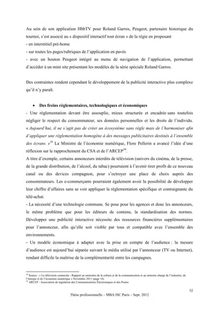 Au sein de son application HbbTV pour Roland Garros, Peugeot, partenaire historique du
tournoi, s’est associé au « dispositif interactif tout écran » de la régie en proposant
- en interstitiel pré-home
- sur toutes les pages/rubriques de l’application en pavés
- avec un bouton Peugeot intégré au menu de navigation de l’application, permettant
d’accéder à un mini site présentant les modèles de la série spéciale Roland Garros.


Des contraintes rendent cependant le développement de la publicité interactive plus complexe
qu’il n’y paraît.


          Des freins règlementaires, technologiques et économiques
- Une règlementation devant être assouplie, mieux structurée et encadrée sans toutefois
négliger le respect du consommateur, ses données personnelles et les droits de l’individu.
« Aujourd’hui, il ne s’agit pas de créer un écosystème sans règle mais de l’harmoniser afin
d’appliquer une règlementation homogène à des messages publicitaires destinés à l’ensemble
des écrans. »38 La Ministre de l’économie numérique, Flore Pellerin a avancé l’idée d’une
réflexion sur le rapprochement du CSA et de l’ARCEP39.
A titre d’exemple, certains annonceurs interdits de télévision (univers du cinéma, de la presse,
de la grande distribution, de l’alcool, du tabac) pourraient à l’avenir tirer profit de ce nouveau
canal ou des devices compagnon, pour s’octroyer une place de choix auprès des
consommateurs. Les e-commerçants pourraient également avoir la possibilité de développer
leur chiffre d’affaires sans se voir appliquer la règlementation spécifique et contraignante du
télé-achat.
- La nécessité d’une technologie commune. Se pose pour les agences et donc les annonceurs,
le même problème que pour les éditeurs de contenu, la standardisation des normes.
Développer une publicité interactive nécessite des ressources financières supplémentaires
pour l’annonceur, afin qu’elle soit visible par tous et compatible avec l’ensemble des
environnements.
- Un modèle économique à adapter avec la prise en compte de l’audience : la mesure
d’audience est aujourd’hui séparée suivant le média utilisé par l’annonceur (TV ou Internet),
rendant difficile la maîtrise de la complémentarité entre les campagnes.


38
   Source : « La télévision connectée - Rapport au ministère de la culture et de la communication et au ministre chargé de l’industrie, de
l’énergie et de l’économie numérique » Novembre 2011 (page 18)
39
   ARCEP : Association de régulation des Communications Électroniques et des Postes

                                                                                                                                             32
                                      Thèse professionnelle – MBA ISC Paris – Sept. 2012
 