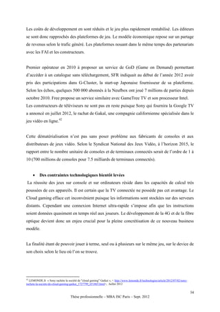 Les coûts de développement en sont réduits et le jeu plus rapidement rentabilisé. Les éditeurs
se sont donc rapprochés des plateformes de jeu. Le modèle économique repose sur un partage
de revenus selon le trafic généré. Les plateformes nouant dans le même temps des partenariats
avec les FAI et les constructeurs.


Premier opérateur en 2010 à proposer un service de GoD (Game on Demand) permettant
d’accéder à un catalogue sans téléchargement, SFR indiquait au début de l’année 2012 avoir
pris des participations dans G-Cluster, la start-up Japonaise fournisseur de sa plateforme.
Selon les échos, quelques 500 000 abonnés à la Neufbox ont joué 7 millions de parties depuis
octobre 2010. Free propose un service similaire avec GameTree TV et son processeur Intel.
Les constructeurs de téléviseurs ne sont pas en reste puisque Sony qui fournira la Google TV
a annoncé en juillet 2012, le rachat de Gakaï, une compagnie californienne spécialisée dans le
jeu vidéo en ligne.42


Cette dématérialisation n’est pas sans poser problème aux fabricants de consoles et aux
distributeurs de jeux vidéo. Selon le Syndicat National des Jeux Vidéo, à l’horizon 2015, le
rapport entre le nombre unitaire de consoles et de terminaux connectés serait de l’ordre de 1 à
10 (700 millions de consoles pour 7.5 milliards de terminaux connectés).


         Des contraintes technologiques bientôt levées
 La réussite des jeux sur console et sur ordinateurs réside dans les capacités de calcul très
poussées de ces appareils. Il est certain que la TV connectée ne possède pas cet avantage. Le
Cloud gaming efface cet inconvénient puisque les informations sont stockées sur des serveurs
distants. Cependant une connexion Internet ultra-rapide s’impose afin que les instructions
soient données quasiment en temps réel aux joueurs. Le développement de la 4G et de la fibre
optique devient donc un enjeu crucial pour la pleine concrétisation de ce nouveau business
modèle.


La finalité étant de pouvoir jouer à terme, seul ou à plusieurs sur le même jeu, sur le device de
son choix selon le lieu où l’on se trouve.




42
  LEMONDE.fr « Sony rachète la société de "cloud gaming" Gaikai », < http://www.lemonde.fr/technologies/article/2012/07/02/sony-
rachete-la-societe-de-cloud-gaming-gaikai_1727799_651865.html>, Juillet 2012

                                                                                                                                   34
                                   Thèse professionnelle – MBA ISC Paris – Sept. 2012
 