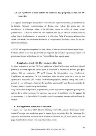 1.4. Des expériences d’achat autour du commerce déjà proposées au sein des TV
            connectées


Les supports électroniques de commerce se diversifient. Après l’ordinateur, le smartphone et
la tablette, l’appareil complémentaire de demain pour réaliser des achats sera très
certainement le téléviseur, même si la télévision restera un média de masse, trans-
générationnel. L’individu pourra dès lors combiner deux de ses activités favorites dans un
même lieu et simultanément : le shopping et la télévision. Achat d’impulsion et immersion
active étant deux caractéristiques définissant le comportement du téléspectateur devant une
télévision connectée.


En 2012, les usages ne sont pas encore bien connus et maîtrisés mais ils vont se démocratiser.
Certains acteurs ne s’y sont pas trompés en proposant de nouvelles expériences d’achat soit
directement depuis le téléviseur soit par l’intermédiaire d’un second écran.


       L’application Watch with Ebay lancée aux Etats-Unis
Le géant américain a lancé en 2012 son application « Watch with ebay » aux Etats-Unis qui
permet au TVnaute depuis un second écran d’avoir accès à une liste de produits qu’il peut
acheter, liée au programme TV qu’il regarde. Le téléspectateur pour synchroniser
l’application au programme TV doit uniquement saisir son code postal et le nom de son
opérateur de télévision. Une seconde fonctionnalité proposée, intitulée « Shop like a star »
permet à       ses utilisateurs d’acheter des produits recommandés par des personnalités de
l’univers du sport, du cinéma ou du showbizz.
Ebay souhaiterait aller plus loin en proposant d’acheter directement les produits portés par les
acteurs de la série visionnée. Ce n’est pas sans poser de problème pour le taggage, la
reconnaissance et la disponibilité des produits entre le moment du tournage et la diffusion de
la série.


       Une application dédiée pour le télé-achat
Toujours aux Etats-Unis, HSN (Home Shopping Network), premier distributeur multi-
interactif propose une application pour le second écran permettant lors du visionnage des
séquences de l’émission de télé-achat de scanner un QR-code. Ce QR-code renvoie vers une
page d’informations produit avec un ajout direct au panier.


                                                                                             35
                           Thèse professionnelle – MBA ISC Paris – Sept. 2012
 
