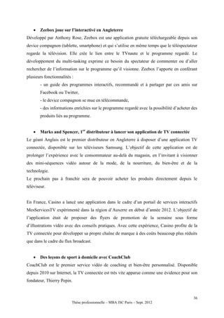    Zeebox joue sur l’interactivé en Angleterre
Développé par Anthony Rose, Zeebox est une application gratuite téléchargeable depuis son
device compagnon (tablette, smartphone) et qui s’utilise en même temps que le téléspectateur
regarde la télévision. Elle crée le lien entre le TVnaute et le programme regardé. Le
développement du multi-tasking exprime ce besoin du spectateur de commenter ou d’aller
rechercher de l’information sur le programme qu’il visionne. Zeebox l’apporte en conférant
plusieurs fonctionnalités :
       - un guide des programmes interactifs, recommandé et à partager par ces amis sur
       Facebook ou Twitter,
       - le device compagnon se mue en télécommande,
       - des informations enrichies sur le programme regardé avec la possibilité d’acheter des
       produits liés au programme.


      Marks and Spencer, 1er distributeur à lancer son application de TV connectée
Le géant Anglais est le premier distributeur en Angleterre à disposer d’une application TV
connectée, disponible sur les téléviseurs Samsung. L’objectif de cette application est de
prolonger l’expérience avec le consommateur au-delà du magasin, en l’invitant à visionner
des mini-séquences vidéo autour de la mode, de la nourriture, du bien-être et de la
technologie.
Le prochain pas à franchir sera de pouvoir acheter les produits directement depuis le
téléviseur.


En France, Casino a lancé une application dans le cadre d’un portail de services interactifs
MesServicesTV expérimenté dans la région d’Auxerre en début d’année 2012. L’objectif de
l’application était de proposer des flyers de promotion de la semaine sous forme
d’illustrations vidéo avec des conseils pratiques. Avec cette expérience, Casino profite de la
TV connectée pour développer sa propre chaîne de marque à des coûts beaucoup plus réduits
que dans le cadre du flux broadcast.


      Des leçons de sport à domicile avec CoachClub
CoachClub est le premier service vidéo de coaching et bien-être personnalisé. Disponible
depuis 2010 sur Internet, la TV connectée est très vite apparue comme une évidence pour son
fondateur, Thierry Pepin.


                                                                                            36
                          Thèse professionnelle – MBA ISC Paris – Sept. 2012
 