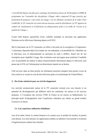 « CoachClub dispose du plus gros catalogue de formation autour de 30 disciplines (1000h de
programme sur l’ensemble des disciplines). Chaque vidéo comprend 50 tags associés qui
permettent de proposer « des arrêts sur image » sur les éléments essentiels de la vidéo. Pour
CoahClub, la TV connectée est avant tout un nouveau canal de distribution. La TV apporte un
confort de visualisation et d’utilisation au téléspectateur grâce à la taille de l’écran et la
qualité de l’image ».


Coach Club dispose aujourd’hui d’une visibilité mondiale en devenant une application
Premium sur les téléviseurs Samsung depuis avril 2012.


Dès le lancement sur la TV connectée, un effort a été porté sur la navigation et l’ergonomie.
L’internaute, disposant déjà d’un compte sur son ordinateur, a la possibilité de s’identifier sur
le téléviseur avec la télécommande en saisissant un code à chiffres, fourni lors de son
inscription pour simplifier l’usage. Des évolutions sont envisagées pour améliorer l’usabilité
avec la possibilité de réaliser la phase transactionnelle directement depuis le téléviseur sans
passer par le FAI, où l’abonnement est directement imputé sur sa facture.


Côté services, dans un futur proche, les utilisateurs pourront comparer leurs gestes à ceux de
leur coach en se voyant au sein de leur téléviseur grâce à la technologie du Virtual Mirror.


2. Des freins subsistent pour un réel développement


Les activités commerciales autour de la TV connectée existent avec une réussite et un
potentiel de développement qui diffèrent selon les continents, les acteurs et les services
proposés. A l’exception des services VOD, la France en est encore au balbutiement. Le
principal point d’achoppement reste l’expérience utilisateur qui rebute un grand nombre
d’acteurs à se lancer.


   2.1. Une expérience utilisatrice défaillante


Lors d’un achat virtuel, le contact humain et le contact avec le produit (le toucher, le porter)
sont absents. Les sites Internet, les applications mobiles ou tablettes l’ont assimilé et rivalisent
d’ingéniosité pour séduire leur clientèle.



                                                                                                 37
                          Thèse professionnelle – MBA ISC Paris – Sept. 2012
 