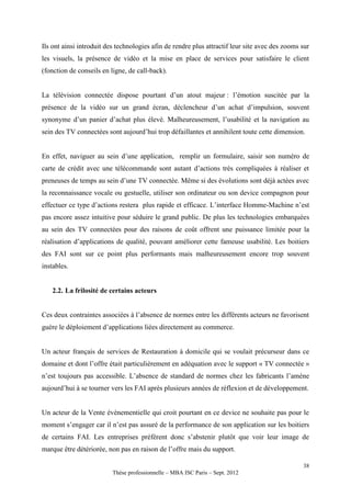 Ils ont ainsi introduit des technologies afin de rendre plus attractif leur site avec des zooms sur
les visuels, la présence de vidéo et la mise en place de services pour satisfaire le client
(fonction de conseils en ligne, de call-back).


La télévision connectée dispose pourtant d’un atout majeur : l’émotion suscitée par la
présence de la vidéo sur un grand écran, déclencheur d’un achat d’impulsion, souvent
synonyme d’un panier d’achat plus élevé. Malheureusement, l’usabilité et la navigation au
sein des TV connectées sont aujourd’hui trop défaillantes et annihilent toute cette dimension.


En effet, naviguer au sein d’une application, remplir un formulaire, saisir son numéro de
carte de crédit avec une télécommande sont autant d’actions très compliquées à réaliser et
preneuses de temps au sein d’une TV connectée. Même si des évolutions sont déjà actées avec
la reconnaissance vocale ou gestuelle, utiliser son ordinateur ou son device compagnon pour
effectuer ce type d’actions restera plus rapide et efficace. L’interface Homme-Machine n’est
pas encore assez intuitive pour séduire le grand public. De plus les technologies embarquées
au sein des TV connectées pour des raisons de coût offrent une puissance limitée pour la
réalisation d’applications de qualité, pouvant améliorer cette fameuse usabilité. Les boitiers
des FAI sont sur ce point plus performants mais malheureusement encore trop souvent
instables.


   2.2. La frilosité de certains acteurs


Ces deux contraintes associées à l’absence de normes entre les différents acteurs ne favorisent
guère le déploiement d’applications liées directement au commerce.


Un acteur français de services de Restauration à domicile qui se voulait précurseur dans ce
domaine et dont l’offre était particulièrement en adéquation avec le support « TV connectée »
n’est toujours pas accessible. L’absence de standard de normes chez les fabricants l’amène
aujourd’hui à se tourner vers les FAI après plusieurs années de réflexion et de développement.


Un acteur de la Vente évènementielle qui croit pourtant en ce device ne souhaite pas pour le
moment s’engager car il n’est pas assuré de la performance de son application sur les boitiers
de certains FAI. Les entreprises préfèrent donc s’abstenir plutôt que voir leur image de
marque être détériorée, non pas en raison de l’offre mais du support.

                                                                                                38
                          Thèse professionnelle – MBA ISC Paris – Sept. 2012
 