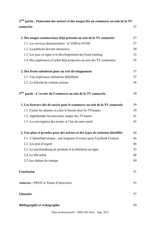 2ème partie : Panorama des acteurs et des usages liés au commerce au sein de la TV
connectée                                                                            27


 1. Des usages commerciaux déjà présents au sein de la TV connectée                  27
   1.1. Les services dématérialisés : la VOD et SVOD                                 27
   1.2. La publicité devient interactive                                             30
   1.3. Les jeux en ligne et le développement du Cloud Gaming                        33
   1.4. Des expériences d’achat déjà proposées au sein des TV connectées             35


 2. Des freins subsistent pour un réel développement                                 37
   2.1. Une expérience utilisatrice défaillante                                      37
   2.2. La frilosité de certains acteurs                                             38


3ème partie : L’avenir du Commerce au sein de la TV connectée                        39


 1. Les facteurs clés de succès pour le commerce au sein de la TV connectée          39
   1.1. Cerner les attentes et créer le besoin chez les TVnautes                     39
   1.2. Appréhender les nouveaux usages des TVnautes                                 41
   1.3. La convergence des écrans et l’ère du sans-canal                             43


 2. Une place à prendre pour des acteurs et des types de contenus identifiés         44
   2.1. L’identifiant unique : une longueur d’avance pour Facebook Connect           44
   2.2. Les jeux d’argent                                                            46
   2.3. Le merchandising de produits et la billetterie en ligne                      47
   2.4. Le télé-achat                                                                48
   2.5 Les chaînes de marque                                                         49


Conclusion                                                                           51


Annexes : SWOT et Trame d’interviews                                                 53


Glossaire                                                                            57


Bibliographie et webographie                                                         59

                         Thèse professionnelle – MBA ISC Paris – Sept. 2012
 