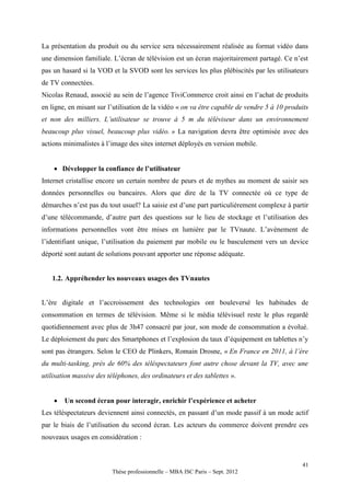 La présentation du produit ou du service sera nécessairement réalisée au format vidéo dans
une dimension familiale. L’écran de télévision est un écran majoritairement partagé. Ce n’est
pas un hasard si la VOD et la SVOD sont les services les plus plébiscités par les utilisateurs
de TV connectées.
Nicolas Renaud, associé au sein de l’agence TiviCommerce croit ainsi en l’achat de produits
en ligne, en misant sur l’utilisation de la vidéo « on va être capable de vendre 5 à 10 produits
et non des milliers. L’utilisateur se trouve à 5 m du téléviseur dans un environnement
beaucoup plus visuel, beaucoup plus vidéo. » La navigation devra être optimisée avec des
actions minimalistes à l’image des sites internet déployés en version mobile.


     Développer la confiance de l’utilisateur
Internet cristallise encore un certain nombre de peurs et de mythes au moment de saisir ses
données personnelles ou bancaires. Alors que dire de la TV connectée où ce type de
démarches n’est pas du tout usuel? La saisie est d’une part particulièrement complexe à partir
d’une télécommande, d’autre part des questions sur le lieu de stockage et l’utilisation des
informations personnelles vont être mises en lumière par le TVnaute. L’avènement de
l’identifiant unique, l’utilisation du paiement par mobile ou le basculement vers un device
déporté sont autant de solutions pouvant apporter une réponse adéquate.


   1.2. Appréhender les nouveaux usages des TVnautes


L’ère digitale et l’accroissement des technologies ont bouleversé les habitudes de
consommation en termes de télévision. Même si le média télévisuel reste le plus regardé
quotidiennement avec plus de 3h47 consacré par jour, son mode de consommation a évolué.
Le déploiement du parc des Smartphones et l’explosion du taux d’équipement en tablettes n’y
sont pas étrangers. Selon le CEO de Plinkers, Romain Drosne, « En France en 2011, à l’ère
du multi-tasking, près de 60% des téléspectateurs font autre chose devant la TV, avec une
utilisation massive des téléphones, des ordinateurs et des tablettes ».


       Un second écran pour interagir, enrichir l’expérience et acheter
Les téléspectateurs deviennent ainsi connectés, en passant d’un mode passif à un mode actif
par le biais de l’utilisation du second écran. Les acteurs du commerce doivent prendre ces
nouveaux usages en considération :


                                                                                             41
                         Thèse professionnelle – MBA ISC Paris – Sept. 2012
 