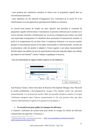- pour proposer des expériences enrichies en liaison avec le programme regardé dans un
environnement personnel.
- pour capitaliser sur des objectifs d’engagement avec l’utilisation de la social TV et de
transformation avec des applications spécifiquement dédiées au commerce.


Le second écran permet de remplir ces deux objectifs sans perturber la continuité du
programme regardé collectivement. Concrètement, la personne intéressée par le produit ou le
service présenté, basculera volontairement sur son device compagnon pour réaliser son achat
sans interrompre le programme. Il s’identifiera alors, permettant à l’annonceur de connaître le
profil et le comportement de son futur client. L’expérience utilisateur s’en trouvera enrichie
puisque le consommateur passera d’une phase émotionnelle et informationnelle, suscitée par
la présentation vidéo du produit et adaptée à l’écran regardé, à une phase transactionnelle
facilitée depuis une tablette (le taux de transformation étant plus important depuis une tablette
que depuis un site Internet45 comme l’indique le graphique ci-dessous)

- Taux de transformation sur supports mobiles comparés au web traditionnel :




                                                                                        Source : CCM Benchmark



Jean-François Gomez, Senior Innovation & Business Development Manager chez Microsoft
le résume parfaitement « Sociologiquement, lorsque l’être humain réalise une opération
transactionnelle, il a un besoin de toucher. Dans les nouvelles interfaces windows 8, lorsque
l’utilisateur naviguera dans l’univers transactionnel, le clic sera favorisé alors que dans
l’univers informationnel, le glissé ou le gestuel sera de rigueur ».


           Un second écran pour pallier les manques du téléviseur
A contrario, l’utilisation du second écran peut mettre en exergue les limites du téléviseur
connecté dans une approche « Commerce ».

45
     JOURNALDUNET.COM, « Le paiement mobil en France », < http://www.journaldunet.com/ebusiness/internet-
mobile/paiement-mobile-france-2012/>

                                                                                                                 42
                                 Thèse professionnelle – MBA ISC Paris – Sept. 2012
 