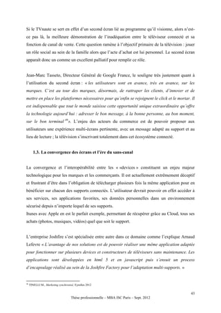 Si le TVnaute se sert en effet d’un second écran lié au programme qu’il visionne, alors n’est-
ce pas là, la meilleure démonstration de l’inadéquation entre le téléviseur connecté et sa
fonction de canal de vente. Cette question ramène à l’objectif primaire de la télévision : jouer
un rôle social au sein de la famille alors que l’acte d’achat est lui personnel. Le second écran
apparaît donc un comme un excellent palliatif pour remplir ce rôle.


Jean-Marc Tasseto, Directeur Général de Google France, le souligne très justement quant à
l’utilisation du second écran : « les utilisateurs sont en avance, très en avance, sur les
marques. C’est au tour des marques, désormais, de rattraper les clients, d’innover et de
mettre en place les plateformes nécessaires pour qu’enfin se rejoignent le click et le mortar. Il
est indispensable que tout le monde saisisse cette opportunité unique extraordinaire qu’offre
la technologie aujourd’hui : adresser le bon message, à la bonne personne, au bon moment,
sur le bon terminal 46». L’enjeu des acteurs du commerce est de pouvoir proposer aux
utilisateurs une expérience multi-écrans pertinente, avec un message adapté au support et au
lieu de lecture ; la télévision s’inscrivant totalement dans cet écosystème connecté.


        1.3. La convergence des écrans et l’ère du sans-canal


La convergence et l’interopérabilité entre les « «devices » constituent un enjeu majeur
technologique pour les marques et les commerçants. Il est actuellement extrêmement déceptif
et frustrant d’être dans l’obligation de télécharger plusieurs fois la même application pour en
bénéficier sur chacun des supports connectés. L’utilisateur devrait pouvoir en effet accéder à
ses services, ses applications favorites, ses données personnelles dans un environnement
sécurisé depuis n’importe lequel de ses supports.
Itunes avec Apple en est le parfait exemple, permettant de récupérer grâce au Cloud, tous ses
achats (photos, musiques, vidéos) quel que soit le support.


L’entreprise Joshfire s’est spécialisée entre autre dans ce domaine comme l’explique Arnaud
Lefevre « L’avantage de nos solutions est de pouvoir réaliser une même application adaptée
pour fonctionner sur plusieurs devices et constructeurs de téléviseurs sans maintenance. Les
applications sont développées en html 5 et en javascript puis s’ensuit un process
d’encapsulage réalisé au sein de la Joshfire Factory pour l’adaptation multi-supports. »


46
     TINELLI M., Marketing synchronisé, Eyrolles 2012

                                                                                              43
                                     Thèse professionnelle – MBA ISC Paris – Sept. 2012
 