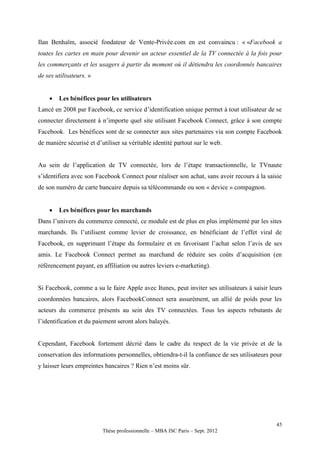 Ilan Benhaïm, associé fondateur de Vente-Privée.com en est convaincu : « «Facebook a
toutes les cartes en main pour devenir un acteur essentiel de la TV connectée à la fois pour
les commerçants et les usagers à partir du moment où il détiendra les coordonnés bancaires
de ses utilisateurs. »


       Les bénéfices pour les utilisateurs
Lancé en 2008 par Facebook, ce service d’identification unique permet à tout utilisateur de se
connecter directement à n’importe quel site utilisant Facebook Connect, grâce à son compte
Facebook. Les bénéfices sont de se connecter aux sites partenaires via son compte Facebook
de manière sécurisé et d’utiliser sa véritable identité partout sur le web.


Au sein de l’application de TV connectée, lors de l’étape transactionnelle, le TVnaute
s’identifiera avec son Facebook Connect pour réaliser son achat, sans avoir recours à la saisie
de son numéro de carte bancaire depuis sa télécommande ou son « device » compagnon.


       Les bénéfices pour les marchands
Dans l’univers du commerce connecté, ce module est de plus en plus implémenté par les sites
marchands. Ils l’utilisent comme levier de croissance, en bénéficiant de l’effet viral de
Facebook, en supprimant l’étape du formulaire et en favorisant l’achat selon l’avis de ses
amis. Le Facebook Connect permet au marchand de réduire ses coûts d’acquisition (en
référencement payant, en affiliation ou autres leviers e-marketing).


Si Facebook, comme a su le faire Apple avec Itunes, peut inviter ses utilisateurs à saisir leurs
coordonnées bancaires, alors FacebookConnect sera assurément, un allié de poids pour les
acteurs du commerce présents au sein des TV connectées. Tous les aspects rebutants de
l’identification et du paiement seront alors balayés.


Cependant, Facebook fortement décrié dans le cadre du respect de la vie privée et de la
conservation des informations personnelles, obtiendra-t-il la confiance de ses utilisateurs pour
y laisser leurs empreintes bancaires ? Rien n’est moins sûr.




                                                                                             45
                          Thèse professionnelle – MBA ISC Paris – Sept. 2012
 
