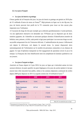2.2. Les jeux d’argent


             Les jeux de loterie et grattage
Chasse gardée de la Française des jeux, les jeux de loterie et grattage ont généré en 2010 plus
de 9.3 milliards d’euros de mises en France48. Déjà présents en ligne sur le site fdj.com, les
jeux de loterie peuvent tirer profit de la TV connectée pour tisser un lien encore plus
impactant avec l’utilisateur.
A l’occasion du tirage du loto par exemple qui se déroule quotidiennement, il serait pertinent,
via une application interactive de demander aux TVNautes qui ne disposent que de deux
numéros gagnants, de s’identifier en saisissant quelques données d’identification (numéro de
bulletin, nom, prénom, civilité, code postal et âge) pour participer à un nouveau tirage au sort,
accessible uniquement lors de l’émission télévisée. L’authentification du joueur s’effectuerait
soit depuis le téléviseur, soit depuis le second écran. Le joueur disposerait alors
automatiquement de l’information sur le nombre de personnes connectées et ses chances de
gagner. Ce type d’opération marquerait un fort engagement du spectateur envers le jeu et la
marque. La Française des Jeux bénéficierait ainsi de complément de données qualitatives sur
ses joueurs.


             Les jeux d’argent en ligne
Autorisés en France depuis le 8 juin 2010, les jeux en ligne qui s’articulent autour de trois
secteurs distincts, les paris sportifs, les paris hippiques et les jeux de cercles (poker) n’ont pas
encore tout à fait rencontré leur public, même si les sommes dépensées continuent de croître
depuis 2009 pour dépasser en 2011 la coquette somme des 10 milliards d’euros.49




                                                                                                   Bilan 2011 du marché des jeux en ligne
48
     Présentation de la Française Des Jeux : Les jeux de hasard et d’argent - Page 2- Avril 2011
49
     Autorité de régulation des Jeux en Ligne : Bilan 2011 du marché des jeux en ligne – page 3

                                                                                                                                       46
                                        Thèse professionnelle – MBA ISC Paris – Sept. 2012
 