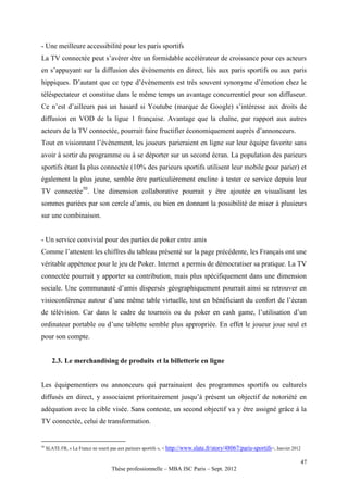 - Une meilleure accessibilité pour les paris sportifs
La TV connectée peut s’avérer être un formidable accélérateur de croissance pour ces acteurs
en s’appuyant sur la diffusion des évènements en direct, liés aux paris sportifs ou aux paris
hippiques. D’autant que ce type d’évènements est très souvent synonyme d’émotion chez le
téléspectateur et constitue dans le même temps un avantage concurrentiel pour son diffuseur.
Ce n’est d’ailleurs pas un hasard si Youtube (marque de Google) s’intéresse aux droits de
diffusion en VOD de la ligue 1 française. Avantage que la chaîne, par rapport aux autres
acteurs de la TV connectée, pourrait faire fructifier économiquement auprès d’annonceurs.
Tout en visionnant l’évènement, les joueurs parieraient en ligne sur leur équipe favorite sans
avoir à sortir du programme ou à se déporter sur un second écran. La population des parieurs
sportifs étant la plus connectée (10% des parieurs sportifs utilisent leur mobile pour parier) et
également la plus jeune, semble être particulièrement encline à tester ce service depuis leur
TV connectée50. Une dimension collaborative pourrait y être ajoutée en visualisant les
sommes pariées par son cercle d’amis, ou bien en donnant la possibilité de miser à plusieurs
sur une combinaison.


- Un service convivial pour des parties de poker entre amis
Comme l’attestent les chiffres du tableau présenté sur la page précédente, les Français ont une
véritable appétence pour le jeu de Poker. Internet a permis de démocratiser sa pratique. La TV
connectée pourrait y apporter sa contribution, mais plus spécifiquement dans une dimension
sociale. Une communauté d’amis dispersés géographiquement pourrait ainsi se retrouver en
visioconférence autour d’une même table virtuelle, tout en bénéficiant du confort de l’écran
de télévision. Car dans le cadre de tournois ou du poker en cash game, l’utilisation d’un
ordinateur portable ou d’une tablette semble plus appropriée. En effet le joueur joue seul et
pour son compte.


        2.3. Le merchandising de produits et la billetterie en ligne


Les équipementiers ou annonceurs qui parrainaient des programmes sportifs ou culturels
diffusés en direct, y associaient prioritairement jusqu’à présent un objectif de notoriété en
adéquation avec la cible visée. Sans conteste, un second objectif va y être assigné grâce à la
TV connectée, celui de transformation.


50
     SLATE.FR, « La France ne sourit pas aux parieurs sportifs », < http://www.slate.fr/story/48067/paris-sportifs>, Janvier 2012

                                                                                                                                    47
                                     Thèse professionnelle – MBA ISC Paris – Sept. 2012
 