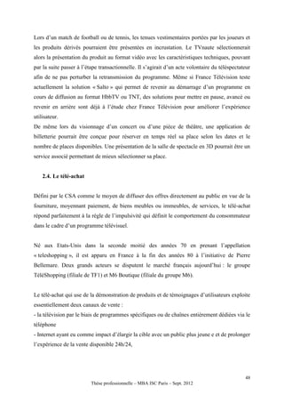 Lors d’un match de football ou de tennis, les tenues vestimentaires portées par les joueurs et
les produits dérivés pourraient être présentées en incrustation. Le TVnaute sélectionnerait
alors la présentation du produit au format vidéo avec les caractéristiques techniques, pouvant
par la suite passer à l’étape transactionnelle. Il s’agirait d’un acte volontaire du téléspectateur
afin de ne pas perturber la retransmission du programme. Même si France Télévision teste
actuellement la solution « Salto » qui permet de revenir au démarrage d’un programme en
cours de diffusion au format HbbTV ou TNT, des solutions pour mettre en pause, avancé ou
revenir en arrière sont déjà à l’étude chez France Télévision pour améliorer l’expérience
utilisateur.
De même lors du visionnage d’un concert ou d’une pièce de théâtre, une application de
billetterie pourrait être conçue pour réserver en temps réel sa place selon les dates et le
nombre de places disponibles. Une présentation de la salle de spectacle en 3D pourrait être un
service associé permettant de mieux sélectionner sa place.


    2.4. Le télé-achat


Défini par le CSA comme le moyen de diffuser des offres directement au public en vue de la
fourniture, moyennant paiement, de biens meubles ou immeubles, de services, le télé-achat
répond parfaitement à la règle de l’impulsivité qui définit le comportement du consommateur
dans le cadre d’un programme télévisuel.


Né aux Etats-Unis dans la seconde moitié des années 70 en prenant l’appellation
« teleshopping », il est apparu en France à la fin des années 80 à l’initiative de Pierre
Bellemare. Deux grands acteurs se disputent le marché français aujourd’hui : le groupe
TéléShopping (filiale de TF1) et M6 Boutique (filiale du groupe M6).


Le télé-achat qui use de la démonstration de produits et de témoignages d’utilisateurs exploite
essentiellement deux canaux de vente :
- la télévision par le biais de programmes spécifiques ou de chaînes entièrement dédiées via le
téléphone
- Internet ayant eu comme impact d’élargir la cible avec un public plus jeune e et de prolonger
l’expérience de la vente disponible 24h/24,




                                                                                                48
                          Thèse professionnelle – MBA ISC Paris – Sept. 2012
 