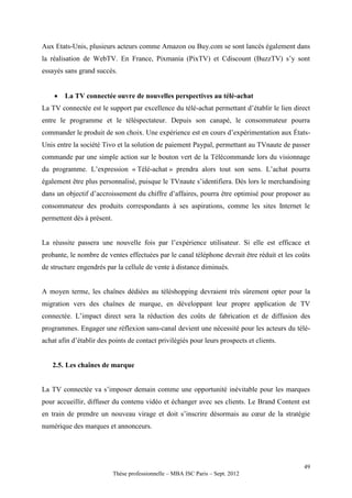 Aux Etats-Unis, plusieurs acteurs comme Amazon ou Buy.com se sont lancés également dans
la réalisation de WebTV. En France, Pixmania (PixTV) et Cdiscount (BuzzTV) s’y sont
essayés sans grand succès.


       La TV connectée ouvre de nouvelles perspectives au télé-achat
La TV connectée est le support par excellence du télé-achat permettant d’établir le lien direct
entre le programme et le téléspectateur. Depuis son canapé, le consommateur pourra
commander le produit de son choix. Une expérience est en cours d’expérimentation aux États-
Unis entre la société Tivo et la solution de paiement Paypal, permettant au TVnaute de passer
commande par une simple action sur le bouton vert de la Télécommande lors du visionnage
du programme. L’expression « Télé-achat » prendra alors tout son sens. L’achat pourra
également être plus personnalisé, puisque le TVnaute s’identifiera. Dès lors le merchandising
dans un objectif d’accroissement du chiffre d’affaires, pourra être optimisé pour proposer au
consommateur des produits correspondants à ses aspirations, comme les sites Internet le
permettent dès à présent.


La réussite passera une nouvelle fois par l’expérience utilisateur. Si elle est efficace et
probante, le nombre de ventes effectuées par le canal téléphone devrait être réduit et les coûts
de structure engendrés par la cellule de vente à distance diminués.


A moyen terme, les chaînes dédiées au téléshopping devraient très sûrement opter pour la
migration vers des chaînes de marque, en développant leur propre application de TV
connectée. L’impact direct sera la réduction des coûts de fabrication et de diffusion des
programmes. Engager une réflexion sans-canal devient une nécessité pour les acteurs du télé-
achat afin d’établir des points de contact privilégiés pour leurs prospects et clients.


   2.5. Les chaînes de marque


La TV connectée va s’imposer demain comme une opportunité inévitable pour les marques
pour accueillir, diffuser du contenu vidéo et échanger avec ses clients. Le Brand Content est
en train de prendre un nouveau virage et doit s’inscrire désormais au cœur de la stratégie
numérique des marques et annonceurs.




                                                                                             49
                            Thèse professionnelle – MBA ISC Paris – Sept. 2012
 