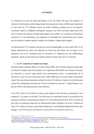 SYNTHÈSE



Le commerce est entré de plein pied depuis la fin des années 90 dans l’ère digitale. Le
commerce électronique connaît chaque année une progression à deux chiffres pour représenter
en 2011 près de 37.7 milliards d’euros de chiffre d’affaires, pendant que le m-commerce
(commerce depuis un téléphone intelligent) enregistre une forte croissance depuis plus d’un
an (4.3 millions de français ont déjà acheté depuis leur mobile1). Le commerce est désormais
connecté et se veut ubiquitaire, pour répondre à la demande des consommateurs qui veulent
pouvoir acheter n’importe quand, n’importe où et depuis n’importe quel support.


Le phénomène de TV connectée arrivant aux yeux du grand public en cette année 2012, il est
apparu intéressant de mener une réflexion au travers de cette thèse, sur les enjeux et les
perspectives de la TV connectée pour le Commerce, en s’appuyant sur une méthodologie
qualitative, basée sur des interviews réalisées auprès d’acteurs liés à la TV connectée.


         La TV connectée n’est plus une utopie.
Devenue réalité technique depuis la fin des années 2000, elle s’installe progressivement dans
le salon des Français pour leur proposer une expérience télévisuelle avec Internet. Novateur
car interactif, ce nouvel usage permet une consommation active et personnalisée de la
télévision, ce qui n’est pas sans bouleverser l’ordre établi entre les acteurs dans l’écosystème
actuel. Des spécialistes rencontrés utilisent le terme d’évolution, d’autres de révolution pour
évoquer les changements procurés par l’arrivée d’internet au sein du 1er média français, avec
plus de 3h47m consommé par jour et par individu.2


A fin 2011, plus de 20 millions de foyers sont équipés d’une télévision connectable et non
connectée ! La nuance est de taille. Une télévision est connectable lorsqu’il est possible de la
connecter à Internet, soit directement (Smart TV3), soit indirectement (FAI, OTT, Consoles de
jeu). Elle est connectée lorsqu’elle est effectivement reliée à Internet. Or sur les 3 millions de
smart TV vendues en France, selon Patrice Slupowski, Vice-Président Digital Innovation chez
Orange, « seul 20% du parc de télévisions connectables est réellement connecté ».


1
  FEVAD.COM, « Chiffres clés 2012 », http://www.fevad.com/etudes-et-chiffres/chiffres-cles-2012#topContent
2
  L’EXPRESS.COM, « Toujours plus de temps passé devant la télévision », < http://www.lexpress.fr/actualite/media-people/media/toujours-
plus-de-temps-passe-devant-la-television_1096964.html>, Mars 2012
3
  Smart TV = Connected TV : téléviseur intelligent ou téléviseur connecté

                                                                                                                                      5
                                   Thèse professionnelle – MBA ISC Paris – Sept. 2012
 