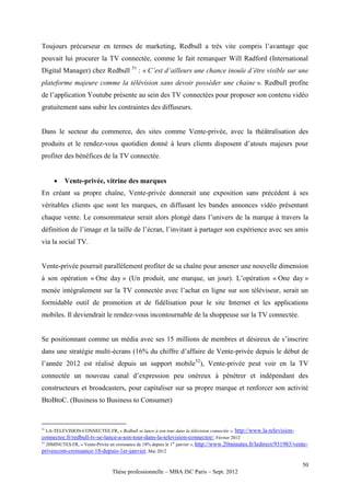 Toujours précurseur en termes de marketing, Redbull a très vite compris l’avantage que
pouvait lui procurer la TV connectée, comme le fait remarquer Will Radford (International
Digital Manager) chez Redbull 51 : « C’est d’ailleurs une chance inouïe d’être visible sur une
plateforme majeure comme la télévision sans devoir posséder une chaine ». Redbull profite
de l’application Youtube présente au sein des TV connectées pour proposer son contenu vidéo
gratuitement sans subir les contraintes des diffuseurs.


Dans le secteur du commerce, des sites comme Vente-privée, avec la théâtralisation des
produits et le rendez-vous quotidien donné à leurs clients disposent d’atouts majeurs pour
profiter des bénéfices de la TV connectée.


         Vente-privée, vitrine des marques
En créant sa propre chaîne, Vente-privée donnerait une exposition sans précédent à ses
véritables clients que sont les marques, en diffusant les bandes annonces vidéo présentant
chaque vente. Le consommateur serait alors plongé dans l’univers de la marque à travers la
définition de l’image et la taille de l’écran, l’invitant à partager son expérience avec ses amis
via la social TV.


Vente-privée pourrait parallèlement profiter de sa chaîne pour amener une nouvelle dimension
à son opération « One day » (Un produit, une marque, un jour). L’opération « One day »
menée intégralement sur la TV connectée avec l’achat en ligne sur son téléviseur, serait un
formidable outil de promotion et de fidélisation pour le site Internet et les applications
mobiles. Il deviendrait le rendez-vous incontournable de la shoppeuse sur la TV connectée.


Se positionnant comme un média avec ses 15 millions de membres et désireux de s’inscrire
dans une stratégie multi-écrans (16% du chiffre d’affaire de Vente-privée depuis le début de
l’année 2012 est réalisé depuis un support mobile52), Vente-privée peut voir en la TV
connectée un nouveau canal d’expression peu onéreux à pénétrer et indépendant des
constructeurs et broadcasters, pour capitaliser sur sa propre marque et renforcer son activité
BtoBtoC. (Business to Business to Consumer)


51
   LA-TELEVISION-CONNECTEE.FR, « Redbull se lance à son tour dans la télévision connectée », http://www.la-television-
connectee.fr/redbull-tv-se-lance-a-son-tour-dans-la-television-connectee/, Février 2012
52
   20MINUTES.FR, « Vente-Privée en croissance de 18% depuis le 1er janvier », http://www.20minutes.fr/ledirect/931983/vente-
priveecom-croissance-18-depuis-1er-janvier, Mai 2012

                                                                                                                         50
                                Thèse professionnelle – MBA ISC Paris – Sept. 2012
 