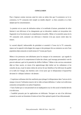 CONCLUSION


Pour s’imposer comme nouveau canal de vente au même titre que l’e-commerce ou le m-
commerce, la TV connectée doit remplir un double objectif : se faire connaître et se faire
adopter par les consommateurs.


Le premier est en cours de réalisation même si la multitude d’acteurs, permettant de relier
Internet à son téléviseur et les changements qui en découlent, rendent cet écosystème très
fragmenté et ne favorisent pas la compréhension du public. Même si la notoriété autour de la
TV connectée croît, connecter son téléviseur à Internet n’est pas encore rentré dans les
mœurs.


Le second objectif, indissociable du précédent et essentiel à l’essor de la TV connectée,
repose sur la capacité à développer des usages et des pratiques liés au commerce au sein d’une
population déjà connectée et multi-écrans (6.7 écrans par foyer).


Même si les promesses sont alléchantes pour les marques et les annonceurs : qui regarde le
programme, quel est le comportement d’achat des clients, quel message personnalisé vont-ils
pouvoir adresser, quel est le potentiel de chiffre d’affaires ? Même si des services rencontrent
déjà un franc succès, en raison d’un apprentissage déjà réalisé sur les ordinateurs et les
consoles de jeu, et par la nature même du service lié aux bénéfices d’un téléviseur (la qualité
et la taille de l’image), des barrières sont à lever pour que le téléspectateur d’aujourd’hui
devienne le « téléspec’acheteur » de demain :


- l’expérience utilisateur doit être améliorée pour plonger le téléspectateur dans l’univers de la
marque à travers l’utilisation massive de la vidéo en haute définition. L’achat via la télévision
connectée correspondra à un achat d’impulsion.
- l’acte d’achat qui se veut personnel est en inadéquation avec le rôle social et familial dévolu
à la télévision.
- l’usabilité procurée par les applications est déficiente. Naviguer au sein d’un téléviseur
connecté ou saisir un formulaire d’achat est loin d’être optimal à partir d’une télécommande.




                                                                                               51
                         Thèse professionnelle – MBA ISC Paris – Sept. 2012
 