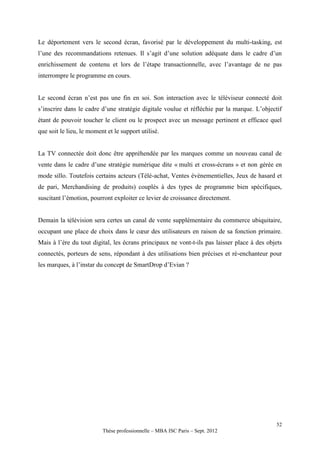 Le déportement vers le second écran, favorisé par le développement du multi-tasking, est
l’une des recommandations retenues. Il s’agit d’une solution adéquate dans le cadre d’un
enrichissement de contenu et lors de l’étape transactionnelle, avec l’avantage de ne pas
interrompre le programme en cours.


Le second écran n’est pas une fin en soi. Son interaction avec le téléviseur connecté doit
s’inscrire dans le cadre d’une stratégie digitale voulue et réfléchie par la marque. L’objectif
étant de pouvoir toucher le client ou le prospect avec un message pertinent et efficace quel
que soit le lieu, le moment et le support utilisé.


La TV connectée doit donc être appréhendée par les marques comme un nouveau canal de
vente dans le cadre d’une stratégie numérique dite « multi et cross-écrans » et non gérée en
mode sillo. Toutefois certains acteurs (Télé-achat, Ventes évènementielles, Jeux de hasard et
de pari, Merchandising de produits) couplés à des types de programme bien spécifiques,
suscitant l’émotion, pourront exploiter ce levier de croissance directement.


Demain la télévision sera certes un canal de vente supplémentaire du commerce ubiquitaire,
occupant une place de choix dans le cœur des utilisateurs en raison de sa fonction primaire.
Mais à l’ère du tout digital, les écrans principaux ne vont-t-ils pas laisser place à des objets
connectés, porteurs de sens, répondant à des utilisations bien précises et ré-enchanteur pour
les marques, à l’instar du concept de SmartDrop d’Evian ?




                                                                                             52
                          Thèse professionnelle – MBA ISC Paris – Sept. 2012
 