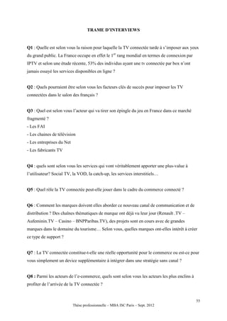 TRAME D’INTERVIEWS


Q1 : Quelle est selon vous la raison pour laquelle la TV connectée tarde à s’imposer aux yeux
du grand public. La France occupe en effet le 1er rang mondial en termes de connexion par
IPTV et selon une étude récente, 53% des individus ayant une tv connectée par box n’ont
jamais essayé les services disponibles en ligne ?


Q2 : Quels pourraient être selon vous les facteurs clés de succès pour imposer les TV
connectées dans le salon des français ?


Q3 : Quel est selon vous l’acteur qui va tirer son épingle du jeu en France dans ce marché
fragmenté ?
- Les FAI
- Les chaines de télévision
- Les entreprises du Net
- Les fabricants TV


Q4 : quels sont selon vous les services qui vont véritablement apporter une plus-value à
l’utilisateur? Social TV, la VOD, la catch-up, les services interstitiels…


Q5 : Quel rôle la TV connectée peut-elle jouer dans le cadre du commerce connecté ?


Q6 : Comment les marques doivent elles aborder ce nouveau canal de communication et de
distribution ? Des chaînes thématiques de marque ont déjà vu leur jour (Renault .TV –
Aufeminin.TV – Casino – BNPParibas.TV), des projets sont en cours avec de grandes
marques dans le domaine du tourisme… Selon vous, quelles marques ont-elles intérêt à créer
ce type de support ?


Q7 : La TV connectée constitue-t-elle une réelle opportunité pour le commerce ou est-ce pour
vous simplement un device supplémentaire à intégrer dans une stratégie sans canal ?


Q8 : Parmi les acteurs de l’e-commerce, quels sont selon vous les acteurs les plus enclins à
profiter de l’arrivée de la TV connectée ?


                                                                                               55
                           Thèse professionnelle – MBA ISC Paris – Sept. 2012
 