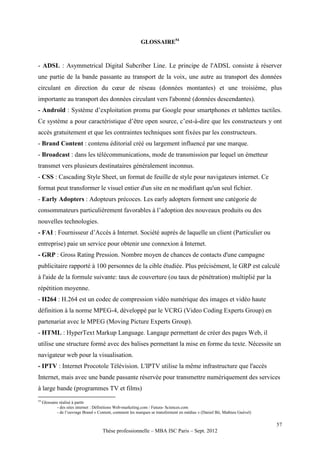 GLOSSAIRE54



- ADSL : Asymmetrical Digital Subcriber Line. Le principe de l'ADSL consiste à réserver
une partie de la bande passante au transport de la voix, une autre au transport des données
circulant en direction du cœur de réseau (données montantes) et une troisième, plus
importante au transport des données circulant vers l'abonné (données descendantes).
- Androïd : Système d’exploitation promu par Google pour smartphones et tablettes tactiles.
Ce système a pour caractéristique d’être open source, c’est-à-dire que les constructeurs y ont
accès gratuitement et que les contraintes techniques sont fixées par les constructeurs.
- Brand Content : contenu éditorial créé ou largement influencé par une marque.
- Broadcast : dans les télécommunications, mode de transmission par lequel un émetteur
transmet vers plusieurs destinataires généralement inconnus.
- CSS : Cascading Style Sheet, un format de feuille de style pour navigateurs internet. Ce
format peut transformer le visuel entier d'un site en ne modifiant qu'un seul fichier.
- Early Adopters : Adopteurs précoces. Les early adopters forment une catégorie de
consommateurs particulièrement favorables à l’adoption des nouveaux produits ou des
nouvelles technologies.
- FAI : Fournisseur d’Accès à Internet. Société auprès de laquelle un client (Particulier ou
entreprise) paie un service pour obtenir une connexion à Internet.
- GRP : Gross Rating Pression. Nombre moyen de chances de contacts d'une campagne
publicitaire rapporté à 100 personnes de la cible étudiée. Plus précisément, le GRP est calculé
à l'aide de la formule suivante: taux de couverture (ou taux de pénétration) multiplié par la
répétition moyenne.
- H264 : H.264 est un codec de compression vidéo numérique des images et vidéo haute
définition à la norme MPEG-4, développé par le VCRG (Video Coding Experts Group) en
partenariat avec le MPEG (Moving Picture Experts Group).
- HTML : HyperText Markup Language. Langage permettant de créer des pages Web, il
utilise une structure formé avec des balises permettant la mise en forme du texte. Nécessite un
navigateur web pour la visualisation.
- IPTV : Internet Procotole Télévision. L'IPTV utilise la même infrastructure que l'accès
Internet, mais avec une bande passante réservée pour transmettre numériquement des services
à large bande (programmes TV et films)
54
     Glossaire réalisé à partir
             - des sites internet : Définitions Web-marketing.com / Futura- Sciences.com
             - de l’ouvrage Brand « Content, comment les marques se transforment en médias » (Daniel Bô, Mathieu Guével)

                                                                                                                           57
                                      Thèse professionnelle – MBA ISC Paris – Sept. 2012
 