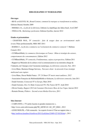 BIBLIOGRAPHIE ET WEBOGRAPHIE


Ouvrages
- BO D. et GUEVEL M., Brand Content, comment les marques se transforment en médias,
Editions Dunod, Octobre 2009
- MISSIKA J-L., La fin de la télévision, Editions La république des Idées-Seuil, Avril 2007
- TINELLI M., Marketing synchronisé, Editions Eyrolles, Janvier 2012


Etudes et présentations
- CHARTIER M-H., TV connectée : faits & usages dans un environnement multi-
écrans,Thèse professionnelle, MBA MCI 2011
- BARBA C., La fin du e-commerce ou l’avènement du commerce connecté ?, Malinea
Conseil, 2011
- CCMBenchMark, Le commerce électronique en France : Bilan et stratégie des acteurs,
comportements des consommateurs, Edition 2012
- CCMBenchMark, TV connectée, Fondamentaux, enjeux et perspectives, Edition 2011
- Rapport au Ministère de la culture et de la communication et au ministère chargé de
l’industrie, de l’énergie et de l’économie numérique, La télévision connectée, Nov. 2011
- Livre Blanc, Business Orange Services, Parcours client : la nécessité d’une stratégie
multicanal sans rupture
- Livre Blanc, Havas Media France : TV 2.0 Smart TV meets smart audience, 2012
- Association Française du MultimédiaMobile et Solucom, La télévision connectée, Juin 2011
- Etude Forrester, Connected TV in Europe, Mars 2010
- Etude Forrester, How To Make Connected TVs The Future Of TV, Août 2010
- Olivier Esratty, Rapport 2012 du Consumer Electronics Show de Las Vegas, Janvier 2012
- Romain Drosne, Plinkers : Second screen Market Overview, 2011




Sites Internet
- CAIRN.INFO, « TV petite lucarne et grandes manœuvres »,
<http://www.cairn.info/resume.php?ID_ARTICLE=AE_307_0046>, 2012
- LESECHOS.FR, « Télé connectée : les experts livrent à l’Etat un rapport choc »,
<http://archives.lesechos.fr/archives/2011/LesEchos/21069-127-ECH.htm>, 2011



                                                                                              59
                          Thèse professionnelle – MBA ISC Paris – Sept. 2012
 