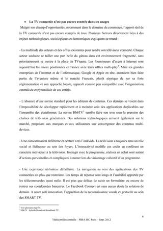    La TV connectée n’est pas encore rentrée dans les usages
    Malgré son champ d’opportunités, notamment dans le domaine du commerce, l’apport réel de
la TV connectée n’est pas encore compris de tous. Plusieurs facteurs directement liées à des
enjeux technologiques, sociologiques et économiques expliquent ce retard :


- La multitude des acteurs et des offres existantes pour rendre son téléviseur connecté. Chaque
acteur souhaite se tailler une part belle du gâteau dans cet environnement fragmenté, sans
prioritairement se mettre à la place du TVnaute. Les fournisseurs d’accès à Internet sont
aujourd’hui les mieux positionnés en France avec leurs offres multi-play4. Mais les grandes
entreprises de l’internet et de l’informatique, Google et Apple en tête, entendent bien faire
partie de l’aventure même si le marché Français, plutôt atypique de par sa forte
règlementation et son approche locale, apparaît comme peu compatible avec l’organisation
centralisée et pyramidale de ces entités.


- L’absence d’une norme standard pour les éditeurs de contenus. Ces derniers se voient dans
l’impossibilité de développer rapidement et à moindre coût des applications duplicables sur
l’ensemble des plateformes. La norme HbbTV5 semble faire son trou sous la pression des
chaînes de télévision généralistes. Des solutions technologiques arrivent également sur le
marché, proposant aux marques et aux utilisateurs une convergence des contenus multi-
devices.


- Une consommation différente et centrée vers l’individu. La télévision a toujours tenu un rôle
social et fédérateur au sein des foyers. L’interactivité modifie ces codes en conférant un
caractère individuel à la télévision. Interagir avec le programme, réaliser un achat sont autant
d’actions personnelles et compliquées à mener lors du visionnage collectif d’un programme.


- Une expérience utilisateur défaillante. La navigation au sein des applications des TV
connectées est plus que restreinte. Les temps de réponse sont longs et l’usabilité apportée par
les télécommandes quasi nulle. Il est plus que délicat de saisir un formulaire ou encore de
rentrer ses coordonnées bancaires. Le Facebook Connect est sans aucun doute la solution de
demain. A noter côté innovation, l’apparition de la reconnaissance vocale et gestuelle au sein
des SMART TV.

4
    Voir glossaire page 58
5
    HbbTV : hybride Broadcast Broadband TV

                                                                                              6
                                   Thèse professionnelle – MBA ISC Paris – Sept. 2012
 