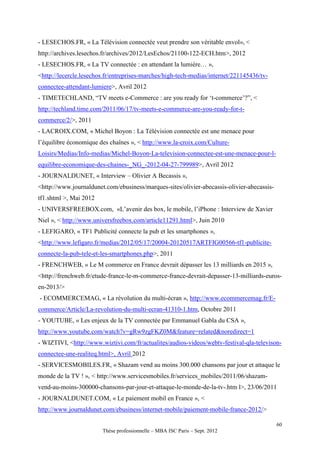 - LESECHOS.FR, « La Télévision connectée veut prendre son véritable envol», <
http://archives.lesechos.fr/archives/2012/LesEchos/21100-122-ECH.htm>, 2012
- LESECHOS.FR, « La TV connectée : en attendant la lumière… »,
<http://lecercle.lesechos.fr/entreprises-marches/high-tech-medias/internet/221145436/tv-
connectee-attendant-lumiere>, Avril 2012
- TIMETECHLAND, “TV meets e-Commerce : are you ready for ‘t-commerce’?”, <
http://techland.time.com/2011/06/17/tv-meets-e-commerce-are-you-ready-for-t-
commerce/2/>, 2011
- LACROIX.COM, « Michel Boyon : La Télévision connectée est une menace pour
l’équilibre économique des chaînes », < http://www.la-croix.com/Culture-
Loisirs/Medias/Info-medias/Michel-Boyon-La-television-connectee-est-une-menace-pour-l-
equilibre-economique-des-chaines-_NG_-2012-04-27-799989>, Avril 2012
- JOURNALDUNET, « Interview – Olivier A Becassis »,
<http://www.journaldunet.com/ebusiness/marques-sites/olivier-abecassis-olivier-abecassis-
tf1.shtml >, Mai 2012
- UNIVERSFREEBOX.com, «L’avenir des box, le mobile, l’iPhone : Interview de Xavier
Niel », < http://www.universfreebox.com/article11291.html>, Juin 2010
- LEFIGARO, « TF1 Publicité connecte la pub et les smartphones »,
<http://www.lefigaro.fr/medias/2012/05/17/20004-20120517ARTFIG00566-tf1-publicite-
connecte-la-pub-tele-et-les-smartphones.php>, 2011
- FRENCHWEB, « Le M commerce en France devrait dépasser les 13 milliards en 2015 »,
<http://frenchweb.fr/etude-france-le-m-commerce-france-devrait-depasser-13-milliards-euros-
en-2013/>
- ECOMMERCEMAG, « La révolution du multi-écran », http://www.ecommercemag.fr/E-
commerce/Article/La-revolution-du-multi-ecran-41310-1.htm, Octobre 2011
- YOUTUBE, « Les enjeux de la TV connectée par Emmanuel Gabla du CSA »,
http://www.youtube.com/watch?v=gRw9zgFKZ0M&feature=related&noredirect=1
- WIZTIVI, <http://www.wiztivi.com/fr/actualites/audios-videos/webtv-festival-qla-televison-
connectee-une-realiteq.html>, Avril 2012
- SERVICESMOBILES.FR, « Shazam vend au moins 300.000 chansons par jour et attaque le
monde de la TV ! », < http://www.servicesmobiles.fr/services_mobiles/2011/06/shazam-
vend-au-moins-300000-chansons-par-jour-et-attaque-le-monde-de-la-tv-.htm l>, 23/06/2011
- JOURNALDUNET.COM, « Le paiement mobil en France », <
http://www.journaldunet.com/ebusiness/internet-mobile/paiement-mobile-france-2012/>

                                                                                            60
                        Thèse professionnelle – MBA ISC Paris – Sept. 2012
 