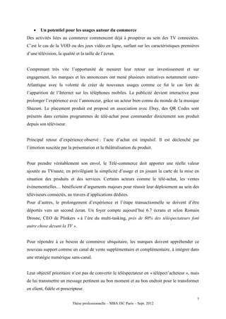    Un potentiel pour les usages autour du commerce
Des activités liées au commerce commencent déjà à prospérer au sein des TV connectées.
C’est le cas de la VOD ou des jeux vidéo en ligne, surfant sur les caractéristiques premières
d’une télévision, la qualité et la taille de l’écran.


Comprenant très vite l’opportunité de mesurer leur retour sur investissement et sur
engagement, les marques et les annonceurs ont mené plusieurs initiatives notamment outre-
Atlantique avec la volonté de créer de nouveaux usages comme ce fut le cas lors de
l’apparition de l’Internet sur les téléphones mobiles. La publicité devient interactive pour
prolonger l’expérience avec l’annonceur, grâce un acteur bien connu du monde de la musique
Shazam. Le placement produit est proposé en association avec Ebay, des QR Codes sont
présents dans certains programmes de télé-achat pour commander directement son produit
depuis son téléviseur.


Principal retour d’expérience observé : l’acte d’achat est impulsif. Il est déclenché par
l’émotion suscitée par la présentation et la théâtralisation du produit.


Pour prendre véritablement son envol, le Télé-commerce doit apporter une réelle valeur
ajoutée au TVnaute, en privilégiant la simplicité d’usage et en jouant la carte de la mise en
situation des produits et des services. Certains acteurs comme le télé-achat, les ventes
évènementielles… bénéficient d’arguments majeurs pour réussir leur déploiement au sein des
téléviseurs connectés, au travers d’applications dédiées.
Pour d’autres, le prolongement d’expérience et l’étape transactionnelle se doivent d’être
déportés vers un second écran. Un foyer compte aujourd’hui 6.7 écrans et selon Romain
Drosne, CEO de Plinkers « à l’ère du multi-tasking, près de 60% des téléspectateurs font
autre chose devant la TV ».


Pour répondre à ce besoin de commerce ubiquitaire, les marques doivent appréhender ce
nouveau support comme un canal de vente supplémentaire et complémentaire, à intégrer dans
une stratégie numérique sans-canal.


Leur objectif prioritaire n’est pas de convertir le téléspectateur en « télépect’acheteur », mais
de lui transmettre un message pertinent au bon moment et au bon endroit pour le transformer
en client, fidèle et prescripteur.

                                                                                               7
                           Thèse professionnelle – MBA ISC Paris – Sept. 2012
 