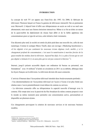 INTRODUCTION


Le concept de web TV est apparu aux Etats-Unis dès 1993. En 2000, le fabricant de
téléviseurs Thomson lançait en France la gamme de téléviseurs interactifs Tak en partenariat
avec Microsoft. L’objectif était d’offrir aux téléspectateurs un accès au web et au mail sans
abonnement, mais aussi aux futures émissions interactives. Même si ce fut un échec en raison
de la quasi-nullité du déploiement du réseau haut débit et de la faible appétence des
consommateurs pour ce type de services, cette initiative était visionnaire.


Une décennie plus tard, la société est entrée de plein pied dans une nouvelle ère, celle du tout
numérique. Comme le souligne Marco Tinelli, dans son ouvrage « Marketing Synchronisé »,
«L’ère digitale n’est pas seulement les nouveaux écrans digitaux (web, mobile…) et le
changement profond du consommateur, c’est aussi la numérisation à marches forcées de la
quasi-totalité des médias dont la télévision. Aujourd’hui déjà, il n’y a plus d’écran qui ne soit
pas digital, et demain il n’y en aura plus qui ne soit pas connecté à Internet. 6»


Internet, jusqu’à présent accessible depuis son ordinateur de bureau ou personnel, son
Smartphone7 avec 14 millions8 d’unités en circulation en 2011 ou sa tablette, débarque dans
les foyers français sur la télévision. La télévision devient elle aussi connectée.


L’arrivée d’Internet dans l’écosystème télévisuel introduit deux bouleversements profonds :
- Une désintermédiation de l’écosystème télévisuel où l’accès à l’écran n’est plus limité aux
chaînes mais s’ouvre potentiellement à tout éditeur de contenu ou services.
- La télévision connectée offre au téléspectateur la capacité nouvelle d’interagir avec le
contenu. Elle rompt ainsi avec la passivité du flux broadcast (le même contenu proposé à tout
le monde au même moment) pour permettre une consommation active, personnalisée et
disponible sur plusieurs-écrans.


Ces changements provoquent la création de nouveaux services et de nouveaux business
modèles.



6
  TINELLI M., Marketing synchronisé, Eyrolles 2012
7
  Téléphones intelligents ayant une connexion Internet
8
  Sources : comScore MobiLens – Media Metrix – Février 2011 ; Médiamétrie – Janvier 2012

                                                                                                8
                                   Thèse professionnelle – MBA ISC Paris – Sept. 2012
 
