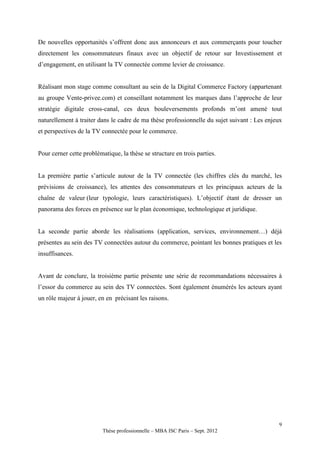 De nouvelles opportunités s’offrent donc aux annonceurs et aux commerçants pour toucher
directement les consommateurs finaux avec un objectif de retour sur Investissement et
d’engagement, en utilisant la TV connectée comme levier de croissance.


Réalisant mon stage comme consultant au sein de la Digital Commerce Factory (appartenant
au groupe Vente-privee.com) et conseillant notamment les marques dans l’approche de leur
stratégie digitale cross-canal, ces deux bouleversements profonds m’ont amené tout
naturellement à traiter dans le cadre de ma thèse professionnelle du sujet suivant : Les enjeux
et perspectives de la TV connectée pour le commerce.


Pour cerner cette problématique, la thèse se structure en trois parties.


La première partie s’articule autour de la TV connectée (les chiffres clés du marché, les
prévisions de croissance), les attentes des consommateurs et les principaux acteurs de la
chaîne de valeur (leur typologie, leurs caractéristiques). L’objectif étant de dresser un
panorama des forces en présence sur le plan économique, technologique et juridique.


La seconde partie aborde les réalisations (application, services, environnement…) déjà
présentes au sein des TV connectées autour du commerce, pointant les bonnes pratiques et les
insuffisances.


Avant de conclure, la troisième partie présente une série de recommandations nécessaires à
l’essor du commerce au sein des TV connectées. Sont également énumérés les acteurs ayant
un rôle majeur à jouer, en en précisant les raisons.




                                                                                             9
                          Thèse professionnelle – MBA ISC Paris – Sept. 2012
 