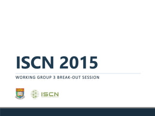 ISCN 2015
WORKING GROUP 3 BREAK-OUT SESSION
 