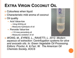 EXTRA VIRGIN COCONUT OIL 
 Colourless when liquid 
 Characteristic mild aroma of coconut 
 Oil quality 
 Acid Value-low 
 <4mg KOH/g oil 
 Measures hydrolysis of oil 
 Peroxide Value-low 
 <10 meq peroxide/g oil 
 Measures oxidation of oil 
 WONG, M., EYRES, L., RAVETTI, L. 2012. Modern 
aqueous oil extraction: Centrifugation systems for olive 
and avocado oils. In: Green Vegetable Oil Processing. 
Editors: Proctor, A. & Farr, W. The American Oil 
Chemists Society, AOCS 
 