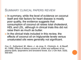 SUMMARY CLINICAL PAPERS REVIEW 
 In summary, while the level of evidence on coconut 
itself and risk factors for heart disease is mostly 
poor quality, the evidence suggests that 
consumption of coconut oil raises total cholesterol, 
HDL and LDL, although in clinical trials this did not 
raise them as much as butter. 
 In the clinical trials included in this review, the 
effects of coconut oil on triglyceride levels versus 
unsaturated oils were generally not significant. 
Cox, C., Sutherland, W., Mann, J., de Jong, S., Chisholm, A., & Skeaff, 
M. (1998). Effects of dietary coconut oil, butter and safflower oil on 
plasma lipids, lipoproteins and lanosterol levels. Eur J Clin Nutr, 52(9), 
650-654. 
 
